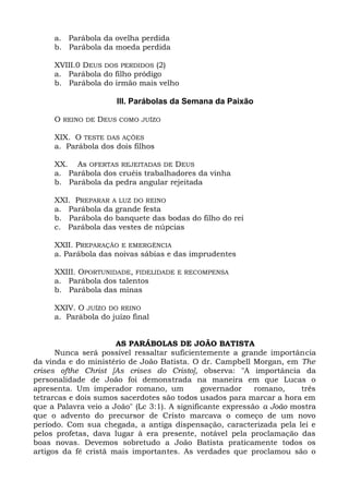 a. Parábola da ovelha perdida
     b. Parábola da moeda perdida

     XVIII.0 DEUS DOS PERDIDOS (2)
     a. Parábola do filho pródigo
     b. Parábola do irmão mais velho

                      III. Parábolas da Semana da Paixão

     O REINO DE DEUS COMO JUÍZO

     XIX. O TESTE DAS AÇÕES
     a. Parábola dos dois filhos

     XX. As OFERTAS REJEITADAS DE DEUS
     a. Parábola dos cruéis trabalhadores da vinha
     b. Parábola da pedra angular rejeitada

     XXI. PREPARAR A LUZ DO REINO
     a. Parábola da grande festa
     b. Parábola do banquete das bodas do filho do rei
     c. Parábola das vestes de núpcias

     XXII. PREPARAÇÃO E EMERGÊNCIA
     a. Parábola das noivas sábias e das imprudentes

     XXIII. OPORTUNIDADE, FIDELIDADE E RECOMPENSA
     a. Parábola dos talentos
     b. Parábola das minas

     XXIV. O JUÍZO DO REINO
     a. Parábola do juízo final


                      AS PARÁBOLAS DE JOÃO BATISTA
      Nunca será possível ressaltar suficientemente a grande importância
da vinda e do ministério de João Batista. O dr. Campbell Morgan, em The
crises ofthe Christ [As crises do Cristo], observa: "A importância da
personalidade de João foi demonstrada na maneira em que Lucas o
apresenta. Um imperador romano, um            governador    romano,    três
tetrarcas e dois sumos sacerdotes são todos usados para marcar a hora em
que a Palavra veio a João" (Lc 3:1). A significante expressão a João mostra
que o advento do precursor de Cristo marcava o começo de um novo
período. Com sua chegada, a antiga dispensação, caracterizada pela lei e
pelos profetas, dava lugar à era presente, notável pela proclamação das
boas novas. Devemos sobretudo a João Batista praticamente todos os
artigos da fé cristã mais importantes. As verdades que proclamou são o
 