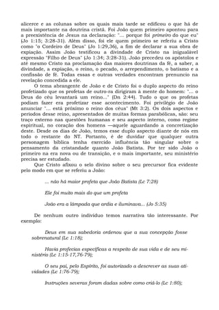 alicerce e as colunas sobre os quais mais tarde se edificou o que há de
mais importante na doutrina cristã. Foi João quem primeiro apontou para
a preexistência de Jesus na declaração: "... porque foi primeiro do que eu"
(Jo 1:15; 3:28-31). Além disso, foi ele quem primeiro se referiu a Cristo
como "o Cordeiro de Deus" (Jo 1:29,36), a fim de declarar a sua obra de
expiação. Assim João testificou a divindade de Cristo na inigualável
expressão "Filho de Deus" (Jo 1:34; 3:28-31). João precedeu os apóstolos e
até mesmo Cristo na proclamação das maiores doutrinas da fé, a saber, a
divindade, a expiação, o reino, o pecado, o arrependimento, o batismo e a
confissão de fé. Todas essas e outras verdades encontram prenuncio na
revelação concedida a ele.
      O tema abrangente de João e de Cristo foi o duplo aspecto do reino
profetizado que os profetas de outro-ra dirigiram à mente do homem: "... o
Deus do céu levantará um reino..." (Dn 2:44). Tudo o que os profetas
podiam fazer era profetizar esse acontecimento. Foi privilégio de João
anunciar "... está próximo o reino dos céus" (Mt 3:2). Os dois aspectos e
períodos desse reino, apresentados de muitas formas parabólicas, são: seu
traço externo nas questões humanas e seu aspecto interno, como regime
espiritual, no coração dos homens —aquele aguardando a concretização
deste. Desde os dias de João, temos esse duplo aspecto diante de nós em
todo o restante do NT. Portanto, é de duvidar que qualquer outra
personagem bíblica tenha exercido influência tão singular sobre o
pensamento da cristandade quanto João Batista. Por ter sido João o
primeiro na era nova ou de transição, e o mais importante, seu ministério
precisa ser estudado.
      Que Cristo afixou o selo divino sobre o seu precursor fica evidente
pelo modo em que se referiu a João:

          ... não há maior profeta que João Batista (Lc 7:28)

          Ele foi muito mais do que um profeta

          João era a lâmpada que ardia e iluminava... (Jo 5:35)

    De nenhum outro indivíduo temos narrativa tão interessante. Por
exemplo:

         Deus em sua sabedoria ordenou que a sua concepção fosse
    sobrenatural (Lc 1:18);

          Havia profecias específicas a respeito de sua vida e de seu mi-
    nistério (Lc 1:15-17,76-79);

         O seu pai, pelo Espírito, foi autorizado a descrever as suas ati-
    vidades (Lc 1:76-79);

          Instruções severas foram dadas sobre como criá-lo (Lc 1:80);
 
