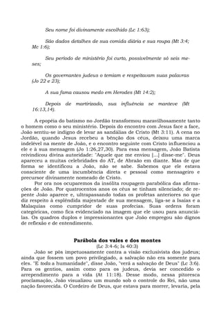 Seu nome foi divinamente escolhido (Lc 1:63);

         São dados detalhes de sua comida diária e sua roupa (Mt 3:4;
    Mc 1:6);

           Seu período de ministério foi curto, possivelmente só seis me-
    ses;

          Os governantes judeus o temiam e respeitavam suas palavras
    (Jo 22 e 23);

           A sua fama causou medo em Herodes (Mt 14:2);

         Depois de martirizado, sua influência se manteve (Mt
    16:13,14).

      A epopéia do batismo no Jordão transformou maravilhosamente tanto
o homem como o seu ministério. Depois do encontro com Jesus face a face,
João sentiu-se indigno de levar as sandálias de Cristo (Mt 3:11). A cena no
Jordão, quando Jesus recebeu a bênção dos céus, deixou uma marca
indelével na mente de João, e o encontro seguinte com Cristo influenciou a
ele e à sua mensagem (Jo 1:26,27,30). Para essa mensagem, João Batista
reivindicou divina autoridade: "Aquele que me enviou [...] disse-me". Deus
apareceu a muitas celebridades do AT, de Abraão em diante. Mas de que
forma se identificou a João, não se sabe. Sabemos que ele estava
consciente de uma incumbência direta e pessoal como mensageiro e
precursor divinamente nomeado de Cristo.
      Por ora nos ocuparemos da insólita roupagem parabólica das afirma-
ções de João. Por quatrocentos anos os céus se tinham silenciado; de re-
pente João aparece e, ultrapassando todas os profetas anteriores no que
diz respeito à esplêndida majestade de sua mensagem, liga-se a Isaías e a
Malaquias como cumpridor de suas profecias. Suas ordens foram
categóricas, como fica evidenciado na imagem que ele usou para anunciá-
las. Os quadros duplos e impressionantes que João empregou são dignos
de reflexão e de entendimento.


                       Parábola dos vales e dos montes
                               (Lc 3:4-6; Is 40:3)
       João se pôs impetuosamente contra a visão exclusivista dos judeus;
ainda que fossem um povo privilegiado, a salvação não era somente para
eles. "E toda a humanidade", disse João, "verá a salvação de Deus" (Lc 3:6).
Para os gentios, assim como para os judeus, devia ser concedido o
arrependimento para a vida (At 11:18). Desse modo, nessa pitoresca
proclamação, João visualizou um mundo sob o controle do Rei, não uma
nação favorecida. O Cordeiro de Deus, que estava para morrer, levaria, pela
 
