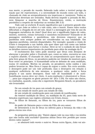 sua morte, o pecado do mundo. Sabendo tudo sobre o terrível perigo da
nação que ele representava, e a necessidade do mundo como um todo, o
chamado de João ao arrependimento era impetuoso e. insistente. Todos os
obstáculos deveriam ser retirados. Nada deveria impedir a jornada do Rei,
nem bloquear a marcha de Deus. Examinemos, então, a instrução
parabólica a respeito de endireitar as veredas (Mt 3:3):
       Todo vale se encherá. É muito significativo que o primeiro grande obs-
táculo a que João se refere é o vale vazio, não o monte. Esses vales vazios
dificultam a chegada do rei até nós. Qual é a mensagem por trás do uso da
linguagem metafórica de João? Qual deve ser o significado lógico de vales,
montes, outeiros, coisas tortuosas e caminhos escabrosos? Tratando-se de
passagens simbólicas e parabólicas, não devemos esquecer que as
parábolas nem sempre podem ser consideradas na sua totalidade. Em
algumas parábolas, existem disparidades. Por exemplo: quando a vinda de
Cristo é comparada a um ladrão, não quer dizer que virá como um ladrão
ímpio e desonesto para furtar e roubar. Deve-se ter o cuidado de não forçar
os detalhes menos importantes da parábola para além da analogia da fé.
       O enchimento dos vales pode mostrar que Deus está desejoso de
abençoar o pecador pobre e frustrado que, como os vales, encontra-se com
o espírito abatido. O chamado de João ao arrependimento quer dizer que,
pela livre graça de Deus, os pecadores poderão ser tirados do monturo para
ficar entre os príncipes. A humanidade acha-se debaixo de uma maldição,
numa vil condição. Mortos no pecado, os pecadores estão caídos e não
podem levantar-se. Mas Deus é capaz de erguer o caído. Em certo sentido,
o desespero pode ser um vale profundo; mas o desespero em relação a
qualquer suficiência de nós mesmos, a qualquer valor, poder e força
própria é um santo desespero. Esse vale de humildade e de auto-
humilhação nunca deve ser cheio. A auto-exaltação é abominável a Deus.
"... para que ninguém se glorie perante ele" (ICo 1:29). Os vales são cheios,
ou exaltados, quando, como diz o experiente Benjamin Keach, os pecadores
são levantados:

      De um estado de ira para um estado de graça;
      de um estado de morte para um estado de vida;
      de um estado de condenação para um estado de justificação;
      da temível maldição de Deus, ou maldição da lei, para toda sorte de
bênçãos espirituais nas regiões celestiais em Cristo Jesus;
      de filhos de Satanás, ou filhos da ira, para se tornarem filhos de
Deus;
      do poder de Satanás para o reino do Filho do seu amor;
      de detestáveis à ira de Deus no inferno para a herança da vida e da
glória eterna nos céus.

     As perguntas práticas são: "Existe algum vale na sua vida e na minha
que não tenha sido enchido? Quantas almas Deus têm perdido por causa
destes vales vazios?".
     ... se abaixará todo monte e outei-ro. Nessa outra figura, João vai ain-
 