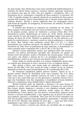 da mais fundo. Que obstáculos eram esses interditando deliberadamente o
caminho de Deus? Esses montes e outeiros tinham aplicação inequívoca
aos fariseus dos dias de João. Em seu orgulho e arrogância, eles e os
intérpretes da lei "rejeitaram o conselho de Deus quanto a si mesmos" (Lc
7:30). O orgulho sempre foi o grande obstáculo no caminho de Deus para o
coração dos homens. Parece inacreditável que o homem possa obstruir os
esforços divinos. "Estrita e severa vigilância deve ser empregada contra
toda forma de orgulho, de arrogância, de bairrismo, de soberba, de altivez e
de superioridade."
      A soberba dos fariseus se expressa na confissão de um deles: "O
Deus, graças te dou porque não sou como os demais homens...". Jactavam-
se da própria justiça, apesar de rejeitarem a justiça divina (Rm 10:3).
Pensando-se justos, desprezavam os outros (Lc 18:9). Assim, sentiam-se
como montes no que diz respeito aos seus privilégios legais como povo da
aliança de Deus (Jo 8:33). Também se gabavam de só eles deterem o se-
gredo do conhecimento e, portanto, serem os únicos professores e senhores
de Israel. Mas tinham uma confiança carnal (Rm 2:17-21), e o altivo
pensamento que nutriam precisava ser abatido (Is 2:11-14). O dinâmico
ministério de João tirou os poderosos de seus assentos. A humilhação é o
único caminho para a exaltação (ICo 1:26,27; Mt 11:35; Fp 2:9).
      Existem outras aplicações, porém, que podemos fazer dos montes e
outeiros. Os judeus precisavam aprender que deveriam ser postos no
mesmo nível dos gentios, sendo co-herdeiros da mesma graça. Cristo, por
sua morte, não desfez a aliança da lei e os privilégios dela decorrentes,
possibilitando a todos os que cressem que fossem feitos um nele?
      Desse modo os nossos pecados e as nossas iniqüidades devem pare-
cer montes que alcançam os céus e merecem a ira e a vingança divina.
      Mas, graças a Deus, esse monte pode ser aplanado e atirado para
dentro do mar (Mq 7:19). Que monte de culpa o nosso! Já foi, no entanto,
aplanado na hora do nosso arrependimento, fé e justificação (lPe 2:24).
      Os monarcas orgulhosos podem parecer montes: "Quem és tu, ó
grande monte? Diante de Zorobabel serás uma campina" (Zc 4:7). Deus
sabe como privar o mais soberbo monarca de todo o seu poder e reino,
visto que é por causa dele que os reis governam e, portanto, devem viver e
agir com humildade. Que fim vergonhoso e humilhante tiveram ditadores
tirânicos e orgulhosos como Adolph Hitler e Benito Mussolini!
      Montes também pode ser aplicado a Satanás e às suas hostes da
maldade, os quais, antes exaltados nas alturas, tentaram ser como Deus.
Eles foram, porém, depostos e exercem o seu diabólico reinado sobre a
humanidade. Essas potestades satânicas ainda regem os filhos da
desobediência. Cristo, porém, por sua morte e ressurreição, aplanou esses
montes e outeiros amaldiçoados, o que significa que os privou de todos os
seus poderes, governo e autoridade. Para esse fim foi Cristo manifesto (Uo
3:8). Foi ele quem espoliou esses principados e potestades, e triunfou sobre
eles (Cl 2:15). Satanás está debaixo de seus pés: "... para que pela morte
aniquilasse o que tinha o império da morte..." (Hb 2:14,15).
      Outros montes e outeiros que devem ser nivelados são as imagina-
 