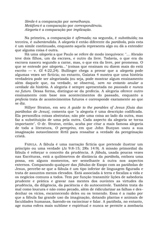 Símile é a comparação por semelhança.
     Metáfora é a comparação por correspondência.
     Alegoria é a comparação por implicação.

      Na primeira, a comparação é afirmada; na segunda, é substituída; na
terceira, é subentendida. A alegoria é então diferente da parábola, pois esta
é um símile continuado, enquanto aquela representa algo ou dá a entender
que alguma coisa é outra.
      Há uma alegoria a que Paulo se refere de modo inequívoco: "... Abraão
teve dois filhos, um da escrava, e outro da livre. Todavia, o que era da
escrava nasceu segundo a carne, mas, o que era da livre, por promessa. O
que se entende por alegoria..." (coisas que ensinam ou dizem mais do está
escrito — v. Gl 4:22,24). Bullinger chega a provar que a alegoria pode
algumas vezes ser fictícia; no entanto, Gaiatas 4 mostra que uma história
verdadeira pode ser alegorizada (ou seja, pode mostrar algum ensinamento
além daquele que, na verdade, se observa), sem no entanto anular a
verdade da história. A alegoria é sempre apresentada no passado e nunca
no futuro. Dessa forma, distingue-se da profecia. A alegoria oferece outro
ensinamento com base nos acontecimentos do passado, enquanto a
profecia trata de acontecimentos futuros e corresponde exatamente ao que
se diz.
      Hillyer Straton, em seu A guide to the parables of Jesus [Guia das
parábolas de Jesus], comenta que "a alegoria é uma descrição codificada.
Ela personifica coisas abstratas; não põe uma coisa ao lado da outra, mas
faz a substituição de uma pela outra. Cada aspecto da alegoria se torna
importante". O dr. Straton, então, acaba por citar a mais famosa alegoria
de toda a literatura, O peregrino, em que John Bunyan usou a sua
imaginação notavelmente fértil para ressaltar a verdade da peregrinação
cristã.

      FÁBULA. A fábula é uma narração fictícia que pretende ilustrar um
princípio ou uma verdade (Jz 9:8-15; 2Rs 14:9). A missão primordial da
fábula é reforçar o conceito da prudência. A fábula, usada poucas vezes
nas Escrituras, está a quilômetros de distância da parábola, embora uma
possa, em alguns momentos, ser semelhante à outra nos aspectos
externos. Comparando qualquer das fábulas de Esopo com as parábolas de
Jesus, percebe-se que a fábula é um tipo inferior de linguagem figurada e
trata de assuntos menos elevados. Está associada à terra e focaliza a vida e
os negócios comuns a todos. Tem por função transmitir lições de sabedoria
prudente e prática e gravar nas mentes dos ouvintes as virtudes da
prudência, da diligência, da paciência e do autocontrole. Também trata do
mal como loucura e não como pecado, além de ridicularizar as falhas e des-
denhar os vícios, escarnecendo deles ou os temendo. Essa é a razão por
que a fábula faz grande uso da imaginação, dotando plantas e animais de
faculdades humanas, fazendo-os raciocinar e falar. A parábola, no entanto,
age numa esfera mais sublime e espiritual e nunca se permite a zombaria
 