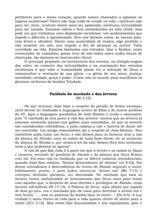 pertinente para o nosso coração, quando somos chamados a aplainar os
lugares escabrosos? Talvez não haja nada de errado na vida —nenhum vale
para ser cheio, nenhum monte para ser aplainado, nenhuma tortuosidade
para ser tratada. Estamos salvos e bem estabelecidos na vida cristã, mas
pode ser que tenhamos uma disposição escabrosa, um acidentamento que
impede e dificulta a aproximação. Sem nos darmos conta, as nossas pala-
vras ferem e ofendem. Existe uma austeridade de modos, algo proibido e
não atraente em nós, que impede o Rei de alcançar os outros. Falta
suavidade na vida. Existem lombadas nas estradas. Que o Senhor, como
restaurador de caminhos, possa tirar de nós todos esses rudes traços de
obstrução, tão danosos ao testemunho eficaz!
      O principal propósito no nivelamento dos montes, na terraple-nagem
dos vales, no conserto das tortuosidades e na suavização das estradas
escabrosas é que toda a humanidade possa ver a salvação de Deus e
testemunhar a revelação de sua glória —a glória do seu amor, justiça,
santidade, verdade, graça e poder. Cristo veio ao mundo para manifestar os
gloriosos atributos da bendita Trindade.


                    Parábola do machado e das árvores
                                    (Mt 3:10)

       Os que ouviram João falar a respeito do pecado de forma incompa-
rável devem ter lembrado a linguagem severa de Elias e de outros profetas
do AT. Aqui a linguagem parabólica de João Batista é vivida e alarmante,
pois "O machado já está posto à raiz das árvores" mostra que as árvores já
estavam tremendo mesmo nos galhos mais estendidos. Já que as árvores
são consideradas infrutíferas, o juízo começa a cair e haveria de durar até
ser concluído. Um antigo comentarista diz a respeito de João Batista: "Seu
ministério ardia como um forno, e não deixou para os fariseus nem a raiz
da aliança de Abraão, nem os ramos de suas boas obras; ele os arrancou
da aliança de Abraão e, por arrancá-los da raiz, deixou-lhes sem nenhuma
terra a que pudessem se agarrar".
       A raiz de que fala João é a parte em que a árvore e os ramos se fixam
e crescem, servindo de parábola de Abraão e da aliança que Deus firmou
com ele. Foi essa raiz ou fundação que os líderes judaicos reivindicaram,
quando João lhes resistiu: "Somos descendentes de Abraão" (Jo 8:33). Por
árvore entendemos a descendência do tronco de Abraão segundo a carne.
Infelizmente, porém, o povo judeu tornou-se "árvore má" (Mt 7:17) e
corrupta, devendo, portanto, ser derrubada. No machado que toca as
árvores temos simbolizados os instrumentos que Deus usou para tratar
com aqueles que, a despeito de seus direitos e privilégios de Abraão, eram
árvores infrutíferas (SI 17:14). A Palavra de Deus, mais afiada que espada
de dois gu-mes, era o machado que ele usou para derrubar a árvore má e
sem frutos. "... com as palavras da minha boca os matei..." (Os 6:5). A sua
verdade é tanto cheiro de vida para a vida quanto cheiro de morte para a
morte (2Co 2:16). Mas nesse fato descansamos e nos regozijamos, pois o
 
