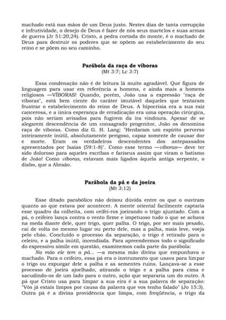 machado está nas mãos de um Deus justo. Nestes dias de tanta corrupção
e infrutividade, o desejo de Deus é fazer de nós seus martelos e suas armas
de guerra (Jr 51:20,24). Cristo, a pedra cortada do monte, é o machado de
Deus para destruir os poderes que se opõem ao estabelecimento do seu
reino e se põem no seu caminho.


                        Parábola da raça de víboras
                                (Mt 3:7; Lc 3:7)

       Essa condenação não é de leitura lá muito agradável. Que figura de
linguagem para usar em referência a homens, e ainda mais a homens
religiosos —VÍBORAS! Quando, porém, João usa a expressão "raça de
víboras", está bem ciente do caráter imutável daqueles que tentaram
frustrar o estabelecimento do reino de Deus. A hipocrisia era a sua raiz
cancerosa, e a única esperança de erradicação era uma operação cirúrgica,
pois não seriam avisados para fugirem da ira vindoura. Apesar de se
alegarem descendência de um consagrado progenitor, João os denomina
raça de víboras. Como diz G. H. Lang: "Herdaram um espírito perverso
inteiramente inútil, absolutamente perigoso, capaz somente de causar dor
e morte. Eram os verdadeiros descendentes dos antepassados
apresentados por Isaías (59:1-8)". Como esse termo —víboras— deve ter
sido doloroso para aqueles escribas e fariseus assim que viram o batismo
de João! Como víboras, estavam mais ligados àquela antiga serpente, o
diabo, que a Abraão.


                         Parábola da pá e da joeira
                                   (Mt 3:12)

      Esse ditado parabólico não deixou dúvida entre os que o ouviram
quanto ao que estava por acontecer. A mente oriental facilmente captaria
esse quadro da colheita, com ceifei-ros joeirando o trigo ajuntado. Com a
pá, o ceifeiro lança contra o vento firme e impetuoso tudo o que se achava
na meda diante dele, quer trigo, quer palha. O trigo, por ser mais pesado,
cai de volta no mesmo lugar ou perto dele, mas a palha, mais leve, voeja
pelo chão. Concluído o processo da separação, o trigo é retirado para o
celeiro, e a palha inútil, incendiada. Para apreendermos todo o significado
do expressivo símile em questão, examinemos cada parte da parábola:
      Na mão ele tem a pá... —a mesma mão divina que empunhava o
machado. Para o ceifeiro, essa pá era o instrumento que usava para limpar
o trigo ou expurgar dele a palha e as sementes ruins. Lançava-se a esse
processo de joeira ajoelhado, atirando o trigo e a palha para cima e
sacudindo-os de um lado para o outro, ação que separaria um do outro. A
pá que Cristo usa para limpar a sua eira é a sua palavra de separação:
"Vós já estais limpos por causa da palavra que vos tenho falado" (Jo 15:3).
Outra pá é a divina providência que limpa, com freqüência, o trigo da
 