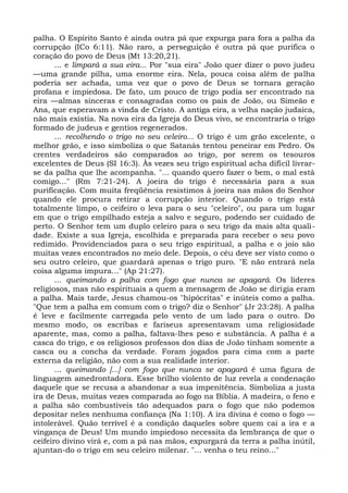 palha. O Espírito Santo é ainda outra pá que expurga para fora a palha da
corrupção (ICo 6:11). Não raro, a perseguição é outra pá que purifica o
coração do povo de Deus (Mt 13:20,21).
       ... e limpará a sua eira... Por "sua eira" João quer dizer o povo judeu
—uma grande pilha, uma enorme eira. Nela, pouca coisa além de palha
poderia ser achada, uma vez que o povo de Deus se tornara geração
profana e impiedosa. De fato, um pouco de trigo podia ser encontrado na
eira —almas sinceras e consagradas como os pais de João, ou Simeão e
Ana, que esperavam a vinda de Cristo. A antiga eira, a velha nação judaica,
não mais existia. Na nova eira da Igreja do Deus vivo, se encontraria o trigo
formado de judeus e gentios regenerados.
       ... recolhendo o trigo no seu celeiro... O trigo é um grão excelente, o
melhor grão, e isso simboliza o que Satanás tentou peneirar em Pedro. Os
crentes verdadeiros são comparados ao trigo, por serem os tesouros
excelentes de Deus (SI 16:3). Às vezes seu trigo espiritual acha difícil livrar-
se da palha que lhe acompanha. "... quando quero fazer o bem, o mal está
comigo..." (Rm 7:21-24). A joeira do trigo é necessária para a sua
purificação. Com muita freqüência resistimos à joeira nas mãos do Senhor
quando ele procura retirar a corrupção interior. Quando o trigo está
totalmente limpo, o ceifeiro o leva para o seu "celeiro", ou para um lugar
em que o trigo empilhado esteja a salvo e seguro, podendo ser cuidado de
perto. O Senhor tem um duplo celeiro para o seu trigo da mais alta quali-
dade. Existe a sua Igreja, escolhida e preparada para receber o seu povo
redimido. Providenciados para o seu trigo espiritual, a palha e o joio são
muitas vezes encontrados no meio dele. Depois, o céu deve ser visto como o
seu outro celeiro, que guardará apenas o trigo puro. "E não entrará nela
coisa alguma impura..." (Ap 21:27).
       ... queimando a palha com fogo que nunca se apagará. Os líderes
religiosos, mas não espirituais a quem a mensagem de João se dirigia eram
a palha. Mais tarde, Jesus chamou-os "hipócritas" e inúteis como a palha.
"Que tem a palha em comum com o trigo? diz o Senhor" (Jr 23:28). A palha
é leve e facilmente carregada pelo vento de um lado para o outro. Do
mesmo modo, os escribas e fariseus apresentavam uma religiosidade
aparente, mas, como a palha, faltava-lhes peso e substância. A palha é a
casca do trigo, e os religiosos professos dos dias de João tinham somente a
casca ou a concha da verdade. Foram jogados para cima com a parte
externa da religião, não com a sua realidade interior.
       ... queimando [...] com fogo que nunca se apagará é uma figura de
linguagem amedrontadora. Esse brilho violento de luz revela a condenação
daquele que se recusa a abandonar a sua impenitência. Simboliza a justa
ira de Deus, muitas vezes comparada ao fogo na Bíblia. A madeira, o feno e
a palha são combustíveis tão adequados para o fogo que não podemos
depositar neles nenhuma confiança (Na 1:10). A ira divina é como o fogo —
intolerável. Quão terrível é a condição daqueles sobre quem cai a ira e a
vingança de Deus! Um mundo impiedoso necessita da lembrança de que o
ceifeiro divino virá e, com a pá nas mãos, expurgará da terra a palha inútil,
ajuntan-do o trigo em seu celeiro milenar. "... venha o teu reino..."
 