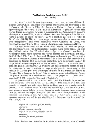 Parábola do Cordeiro e seu fardo
                                 (Jo 1:29-36)

      No tema central de seu testemunho, qual seja, a pessoalidade do
Senhor Jesus Cristo, João usa três termos expressivos em referência a ele:
o Cordeiro de Deus, o Filho de Deus e o Noivo; e, dentre todas as
apresentações de Cristo a um mundo arruinado e perdido, essas três
nunca foram superadas. Revelam o pensamento do Pai a respeito da obra
abrangente de seu Filho, e vieram diretamente de Deus para João Batista:
"Este é aquele de quem eu falei"; "Eu vi e testifico que este é o Filho de
Deus" (Jo 1:33,34). Não se podem negar as três verdades presentes nessas
três designações: sua obra expiatória como Cordeiro de Deus, sua
divindade como Filho de Deus e o seu advento para os seus como Noivo.
      Por duas vezes João fala de Jesus como Cordeiro de Deus, designação
tão imensurável em sua profundidade quanto clara como cristal em sua
simplicidade. Além das 27 referências à figura do Cordeiro no livro do
Apocalipse, raras vezes aparece em outros lugares das Escrituras (At 8:32;
Is 53:7; lPe 1:19). O dr. G. Campbell Morgan lembra-nos que "Na primeira
vez que a palavra 'Cordeiro' é encontrada na Bíblia, ela vem associada ao
sacrifício de Isaque |t..] De séculos distantes, ouve-se o triste clamor do
moço ao ser conduzido para o sacrifício sobre o altar: '... mas onde está o
cordeiro para o holocausto?'. A primeira vez que a palavra ocorre no NT é
no momento em que o último mensageiro da grande nação surgida dos
lombos de Abraão por meio de Isaque anuncia às multidões dos filhos de
Abraão: 'Eis o Cordeiro de Deus'. Não se trata de mera coincidência. Antes,
comprova cabalmente a unidade do livro. O AT pergunta: '... onde está o
cordeiro?'. O NT responde: 'Eis aqui o Cordeiro'".
      Na plenitude dos tempos Cristo veio como Cordeiro de Deus, o Cor-
deiro sacrificial para ser levado ao matadouro. Não admira que João nos
mande ver aquele que veio como dádiva de Deus para um mundo cheio de
pecado, numa manifestação do amor de seu coração. Ele era o Cordeiro
sem mancha nem defeito; e esse Inocente, mais inocente que. qualquer
criança, mais amável que qualquer cavalheiro, compelido pelo amor, mais
indefeso que qualquer um. Que mais podemos fazer senão unir-nos ao
apóstolo João no seu refrão que diz: Digno é o Cordeiro, que foi morto" (Ap
4:11; 5:2,9,12)?

          Digno é o Cordeiro que foi morto,
          clamam,
          de ser assim exaltado;
          Digno é o Cordeiro, nossos lábios
          repetem,
          Porque foi morto por nós.

     João Batista, na tentativa de explicar o inexplicável, não só revela
 
