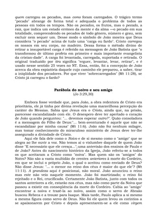 quem carregou os pecados, mas como foram carregados. O trágico termo
"pecado" abrange de forma total e adequada o problema de todos as
pessoas em todos os tempos. Não os pecados, os frutos, mas o pecado, a
raiz, que indica um estado errôneo da mente e da alma —o pecado em sua
totalidade, compreendendo os pecados de todo gênero, número e grau, sem
excluir nem sequer um. Desse modo o símbolo de João mostra que Deus
considera "o pecado" acima de tudo uma "carga ou fardo". Cristo carregou
os nossos em seu corpo, no madeiro. Dessa forma o método divino de
retirar a insuportável carga é referido na mensagem de João Batista que "o
transformou de último profeta em primeiro e mais importante evangelista
da cristan-dade". A carga foi levantada, carregada, suportada e retirada. O
original traduzido por tira significa "erguer, levantar, levar, retirar", e é
usado nesse sentido 25 vezes no NT. Essa, então, foi a concepção de João
acerca da obra expiatória daquele cujo caminho ele preparou, a saber, tirar
a iniqüidade dos pecadores. Por que viver "sobrecarregados" (Mt 11:28), se
Cristo já carregou o fardo?


                       Parábola do noivo e seu amigo
                                   (Jo 3:29,30)

       Embora fosse verdade que, para João, a obra redentora de Cristo era
prioritária, ele já tinha por divina revelação uma maravilhosa percepção do
caráter do Messias. Sabia que Jesus era o Cristo, ainda que, na prisão,
parecesse escandalizado com ele. O desespero deve ter apertado o coração
de João quando perguntou: "... devemos esperar outro?". Quão consoladora
é a mensagem do Filho de Deus:"... bem-aventurado é aquele que não se
escandalizar por minha causa" (Mt 11:6). João não fez nenhum milagre,
mas tomar conhecimento do miraculoso ministério de Jesus deve ter-lhe
assegurado a divindade de Cristo.
       Aqui ele fala dele como o Noivo e de si mesmo como o "amigo" que se
alegra ao lhe ouvir a voz. Não temos aí o vislumbre daquele de quem João
disse "E necessário que ele cresça..." j uma antevisão dos ensinos de Paulo e
de João? Antes do nascimento histórico da Igreja, João referiu-se a todos
os que aceitaram a Cristo como "noiva". Mas quem são os "amigos" do
Noivo? Não são a vasta multidão de crentes anteriores à morte do Cordeiro,
em que se inclui o próprio João, o qual o aceitou como enviado de Deus?
Não disse Jesus: "... o menor no reino dos céus é maior do que ele"? (Mt
11:11). A grandeza aqui é posicionai, não moral. João anunciou o reino
mas este não veio naquele momento. João foi martirizado; o reino foi
rejeitado e o Rei, crucificado. Certamente João Batista, junto com todos os
santos anteriores a ele, estarão nos céus, mas não como parte da Noiva que
passou a existir em conseqüência da morte do Cordeiro. Cabia ao "amigo"
encontrar a noiva e trazê-la ao noivo, assim como o servo de Abraão
buscou Rebeca e a trouxe para Isaque. Mais tarde, Paulo aplica a si mesmo
a mesma figura como servo de Deus. Não foi ele quem levou os coríntios a
se apaixonarem por Cristo e depois apresentarem-se a ele como virgem
 