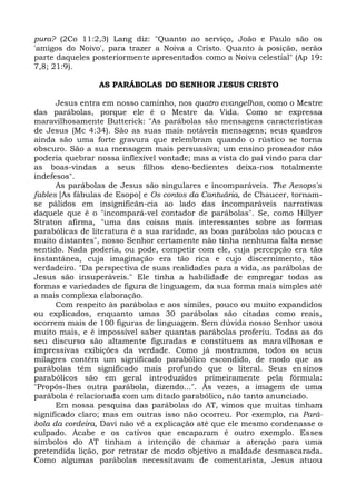 pura? (2Co 11:2,3) Lang diz: "Quanto ao serviço, João e Paulo são os
'amigos do Noivo', para trazer a Noiva a Cristo. Quanto à posição, serão
parte daqueles posteriormente apresentados como a Noiva celestial" (Ap 19:
7,8; 21:9).

                AS PARÁBOLAS DO SENHOR JESUS CRISTO

      Jesus entra em nosso caminho, nos quatro evangelhos, como o Mestre
das parábolas, porque ele é o Mestre da Vida. Como se expressa
maravilhosamente Butterick: "As parábolas são mensagens características
de Jesus (Mc 4:34). São as suas mais notáveis mensagens; seus quadros
ainda são uma forte gravura que relembram quando o rústico se torna
obscuro. São a sua mensagem mais persuasiva; um ensino proseador não
poderia quebrar nossa inflexível vontade; mas a vista do pai vindo para dar
as boas-vindas a seus filhos deso-bedientes deixa-nos totalmente
indefesos".
      As parábolas de Jesus são singulares e incomparáveis. The Aesops's
fables [As fábulas de Esopo] e Os contos da Cantuária, de Chaucer, tornam-
se pálidos em insignificân-cia ao lado das incomparáveis narrativas
daquele que é o "incompará-vel contador de parábolas". Se, como Hillyer
Straton afirma, "uma das coisas mais interessantes sobre as formas
parabólicas de literatura é a sua raridade, as boas parábolas são poucas e
muito distantes", nosso Senhor certamente não tinha nenhuma falta nesse
sentido. Nada poderia, ou pode, competir com ele, cuja percepção era tão
instantânea, cuja imaginação era tão rica e cujo discernimento, tão
verdadeiro. "Da perspectiva de suas realidades para a vida, as parábolas de
Jesus são insuperáveis." Ele tinha a habilidade de empregar todas as
formas e variedades de figura de linguagem, da sua forma mais simples até
a mais complexa elaboração.
      Com respeito às parábolas e aos símiles, pouco ou muito expandidos
ou explicados, enquanto umas 30 parábolas são citadas como reais,
ocorrem mais de 100 figuras de linguagem. Sem dúvida nosso Senhor usou
muito mais, e é impossível saber quantas parábolas proferiu. Todas as do
seu discurso são altamente figuradas e constituem as maravilhosas e
impressivas exibições da verdade. Como já mostramos, todos os seus
milagres contêm um significado parabólico escondido, de modo que as
parábolas têm significado mais profundo que o literal. Seus ensinos
parabólicos são em geral introduzidos primeiramente pela fórmula:
"Propôs-lhes outra parábola, dizendo...". Às vezes, a imagem de uma
parábola é relacionada com um ditado parabólico, não tanto anunciado.
      Em nossa pesquisa das parábolas do AT, vimos que muitas tinham
significado claro; mas em outras isso não ocorreu. Por exemplo, na Pará-
bola da cordeira, Davi não vê a explicação até que ele mesmo condenasse o
culpado. Acabe e os cativos que escaparam é outro exemplo. Esses
símbolos do AT tinham a intenção de chamar a atenção para uma
pretendida lição, por retratar de modo objetivo a maldade desmascarada.
Como algumas parábolas necessitavam de comentarista, Jesus atuou
 