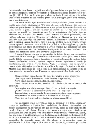 desse modo e explicou o significado de algumas delas, em particular, para.
os seus discípulos, porque receberam o conhecimento dos "mistérios do rei-
no" (Mt 13:11). Outras de suas parábolas, contudo, foram tão mencionadas
que foram entendidas até mesmo pelos seus inimigos, pois, sem dúvida,
era a sua intenção.
      Butterick afirma que o dom de Jesus de apresentar parábolas ainda é
muito respeitado atualmente: "Os dias de sua vida fluíram dos portões
dourados para dentro da cidade de sua alma, para ali ser transformado por
uma divina alquimia em incomparáveis parábolas [...] Se pudéssemos
apenas ter ouvido as narrativas que fez no crepúsculo da Síria para as
criancinhas, na casa de Maria!". Pelo estudo de suas parábolas, fica
evidenciado que aqueles 30 anos escondidos em Nazaré o puseram em
contato com todo tipo de pessoas. Estava intimamente associado com a
vida humana, assim também com a ordem política de seu tempo. Desse
modo, quando começou seu ministério público, o heterogêneo grupo de
personagens que tinha encontrado e o vivido cenário que conhecia tão bem
foram "transformados em narrativas inesquecíveis — cada parábola com
linhas tão definidas como uma gravura a água-forte".
      Quanto à forma em que as parábolas de Cristo devem ser estudadas,
tentativas foram feitas para colocá-las em ordem cronológica. Essa é uma
tarefa difícil, sobretudo dada a incerteza a respeito de quando muitas delas
foram proferidas. Assim, convém repetir, foram agrupadas, como já
mostramos, em torno de vários temas. Aqui o estudante pode comparar a
ordem sistemática das parábolas com a lista dada por Butterick e Straton.
Muitas das parábolas do reino têm sido classificadas de acordo com as
lições morais que enfocaram. Pierson agrupa as parábolas deste modo:

     Cinco: expõem especificamente o caráter divino e seus atributos;
     Oito: registram a história do reino em sua era presente;
     Nove: falam da responsabilidade da mordomia;
     Nove: mencionam a importância da obediência como hábito do
coração;
     Seis: registram a beleza do perdão e do amor desinteressado;
     Quatro: tratam da necessidade permanente de vigilância;
     Três: relatam a importância de a conduta condizer com o ensino;
     Três: tratam da humildade e da insistência na oração;
     Uma: fala da humildade em todas as relações com Deus.

      Por acharmos mais proveitoso para o pregador e o leitor examinar
todas as parábolas e ilustrações parabólicas de Jesus registradas nos
quatro evangelhos na seqüência em que ocorrem, agora já temos um trajeto
desde Mateus até João. Existem os comentaristas que dividem as
parábolas em dois grupos —as geralmente consideradas parábolas, como,
por exemplo, a do Semeador, e as ilustrações e as figuras de linguagem de
valor parabólico. Estas são o que poderíamos chamar parábolas menores,
parábolas de segundo grau, não tão plenas e importantes como as
geralmente incluídas na primeira lista. Como veremos, juntamos parábolas
 
