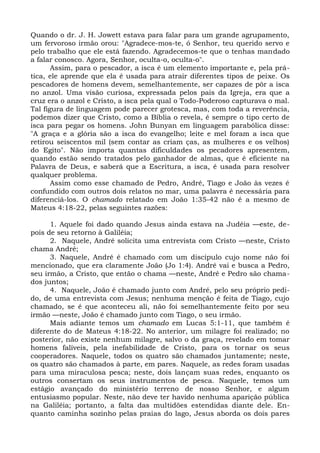 Quando o dr. J. H. Jowett estava para falar para um grande agrupamento,
um fervoroso irmão orou: "Agradece-mos-te, ó Senhor, teu querido servo e
pelo trabalho que ele está fazendo. Agradecemos-te que o tenhas mandado
a falar conosco. Agora, Senhor, oculta-o, oculta-o".
       Assim, para o pescador, a isca é um elemento importante e, pela prá-
tica, ele aprende que ela é usada para atrair diferentes tipos de peixe. Os
pescadores de homens devem, semelhantemente, ser capazes de pôr a isca
no anzol. Uma visão curiosa, expressada pelos pais da Igreja, era que a
cruz era o anzol e Cristo, a isca pela qual o Todo-Poderoso capturava o mal.
Tal figura de linguagem pode parecer grotesca, mas, com toda a reverência,
podemos dizer que Cristo, como a Bíblia o revela, é sempre o tipo certo de
isca para pegar os homens. John Bunyan em linguagem parabólica disse:
"A graça e a glória são a isca do evangelho; leite e mel foram a isca que
retirou seiscentos mil (sem contar as criam ças, as mulheres e os velhos)
do Egito". Não importa quantas dificuldades os pecadores apresentem,
quando estão sendo tratados pelo ganhador de almas, que é eficiente na
Palavra de Deus, e saberá que a Escritura, a isca, é usada para resolver
qualquer problema.
       Assim como esse chamado de Pedro, André, Tiago e João às vezes é
confundido com outros dois relatos no mar, uma palavra é necessária para
diferenciá-los. O chamado relatado em João 1:35-42 não é a mesmo de
Mateus 4:18-22, pelas seguintes razões:

      1. Aquele foi dado quando Jesus ainda estava na Judéia —este, de-
pois de seu retorno à Galiléia;
      2. Naquele, André solicita uma entrevista com Cristo —neste, Cristo
chama André;
      3. Naquele, André é chamado com um discípulo cujo nome não foi
mencionado, que era claramente João (Jo 1:4). André vai e busca a Pedro,
seu irmão, a Cristo, que então o chama —neste, André e Pedro são chama-
dos juntos;
      4. Naquele, João é chamado junto com André, pelo seu próprio pedi-
do, de uma entrevista com Jesus; nenhuma menção é feita de Tiago, cujo
chamado, se é que aconteceu ali, não foi semelhantemente feito por seu
irmão —neste, João é chamado junto com Tiago, o seu irmão.
      Mais adiante temos um chamado em Lucas 5:1-11, que também é
diferente do de Mateus 4:18-22. No anterior, um milagre foi realizado; no
posterior, não existe nenhum milagre, salvo o da graça, revelado em tomar
homens falíveis, pela inefabilidade de Cristo, para os tornar os seus
cooperadores. Naquele, todos os quatro são chamados juntamente; neste,
os quatro são chamados à parte, em pares. Naquele, as redes foram usadas
para uma miraculosa pesca; neste, dois lançam suas redes, enquanto os
outros consertam os seus instrumentos de pesca. Naquele, temos um
estágio avançado do ministério terreno de nosso Senhor, e algum
entusiasmo popular. Neste, não deve ter havido nenhuma aparição pública
na Galiléia; portanto, a falta das multidões estendidas diante dele. En-
quanto caminha sozinho pelas praias do lago, Jesus aborda os dois pares
 