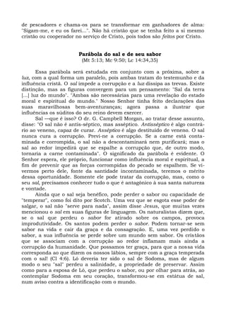 de pescadores e chama-os para se transformar em ganhadores de alma:
"Sigam-me, e eu os farei...". Não há cristão que se tenha feito a si mesmo
cristão ou cooperador no serviço de Cristo, pois todos são feitos por Cristo.


                        Parábola do sal e de seu sabor
                         (Mt 5:13; Mc 9:50; Lc 14:34,35)

        Essa parábola será estudada em conjunto com a próxima, sobre a
luz, com a qual forma um paralelo, pois ambas tratam do testemunho e da
influência cristã. O sal impede a corrupção e a luz dissipa as trevas. Existe
distinção, mas as figuras convergem para um pensamento: "Sal da terra
[...] luz do mundo". "Ambas são necessárias para uma revelação do estado
moral e espiritual do mundo." Nosso Senhor tinha feito declarações das
suas maravilhosas bem-aventuranças; agora passa a ilustrar que
influências os súditos do seu reino devem exercer.
        Sal —que é isso? O dr. G. Campbell Morgan, ao tratar desse assunto,
disse: "O sal não é antis-séptico, mas asséptico. Antisséptico é algo contrá-
rio ao veneno, capaz de curar. Asséptico é algo destituído de veneno. O sal
nunca cura a corrupção. Previ-ne a corrupção. Se a carne está conta-
minada e corrompida, o sal não a descontaminará nem purificará; mas o
sal ao redor impedirá que se espalhe a corrupção que, de outro modo,
tornaria a carne contaminada". O significado da parábola é evidente. O
Senhor espera, ele próprio, funcionar como influência moral e espiritual, a
fim de prevenir que as forças corrompidas do pecado se espalhem. Se vi-
vermos perto dele, fonte da santidade incontaminada, teremos o mérito
dessa oportunidade. Somente ele pode tratar da corrupção, mas, como o
seu sal, precisamos conhecer tudo o que é antagônico à sua santa natureza
e vontade.
        Ainda que o sal seja benéfico, pode perder o sabor ou capacidade de
"temperar", como foi dito por Scotch. Uma vez que se esgota esse poder de
salgar, o sal não "serve para nada", assim disse Jesus, que muitas vezes
mencionou o sal em suas figuras de linguagem. Os naturalistas dizem que,
se o sal que perdeu o sabor for atirado sobre os campos, provoca
improdutividade. Os santos podem perder o sabor. Podem tornar-se sem
sabor na vida e cair da graça e da consagração. E, uma vez perdido o
sabor, a sua influência se perde sobre um mundo sem sabor. Os cristãos
que se associam com a corrupção ao redor inflamam mais ainda a
corrupção da humanidade. Que possamos ter graça, para que a nossa vida
corresponda ao que dizem os nossos lábios, sempre com a graça temperada
com o sal! (Cl 4:6). Ló deveria ter sido o sal de Sodoma, mas de algum
modo o seu "sal" perdeu a salinidade, a propriedade de preservar. Assim
como para a esposa de Ló, que perdeu o sabor, ou por olhar para atrás, ao
contemplar Sodoma em seu coração, transformou-se em estátua de sal,
num aviso contra a identificação com o mundo.
 