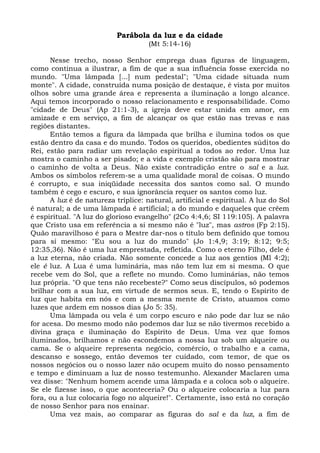 Parábola da luz e da cidade
                                     (Mt 5:14-16)

      Nesse trecho, nosso Senhor emprega duas figuras de linguagem,
como continua a ilustrar, a fim de que a sua influência fosse exercida no
mundo. "Uma lâmpada [...] num pedestal"; "Uma cidade situada num
monte". A cidade, construída numa posição de destaque, é vista por muitos
olhos sobre uma grande área e representa a iluminação a longo alcance.
Aqui temos incorporado o nosso relacionamento e responsabilidade. Como
"cidade de Deus" (Ap 21:1-3), a igreja deve estar unida em amor, em
amizade e em serviço, a fim de alcançar os que estão nas trevas e nas
regiões distantes.
      Então temos a figura da lâmpada que brilha e ilumina todos os que
estão dentro da casa e do mundo. Todos os queridos, obedientes súditos do
Rei, estão para radiar um revelação espiritual a todos ao redor. Uma luz
mostra o caminho a ser pisado; e a vida e exemplo cristão são para mostrar
o caminho de volta a Deus. Não existe contradição entre o sal e a luz.
Ambos os símbolos referem-se a uma qualidade moral de coisas. O mundo
é corrupto, e sua iniqüidade necessita dos santos como sal. O mundo
também é cego e escuro, e sua ignorância requer os santos como luz.
      A luz é de natureza tríplice: natural, artificial e espiritual. A luz do Sol
é natural; a de uma lâmpada é artificial; a do mundo e daqueles que crêem
é espiritual. "A luz do glorioso evangelho" (2Co 4:4,6; SI 119:105). A palavra
que Cristo usa em referência a si mesmo não é "luz", mas astros (Fp 2:15).
Quão maravilhoso é para o Mestre dar-nos o título bem definido que tomou
para si mesmo: "Eu sou a luz do mundo" (Jo 1:4,9; 3:19; 8:12; 9:5;
12:35,36). Não é uma luz emprestada, refletida. Como o eterno Filho, dele é
a luz eterna, não criada. Não somente concede a luz aos gentios (Ml 4:2);
ele é luz. A Lua é uma luminária, mas não tem luz em si mesma. O que
recebe vem do Sol, que a reflete no mundo. Como luminárias, não temos
luz própria. "O que tens não recebeste?" Como seus discípulos, só podemos
brilhar com a sua luz, em virtude de sermos seus. E, tendo o Espírito de
luz que habita em nós e com a mesma mente de Cristo, atuamos como
luzes que ardem em nossos dias (Jo 5: 35).
      Uma lâmpada ou vela é um corpo escuro e não pode dar luz se não
for acesa. Do mesmo modo não podemos dar luz se não tivermos recebido a
divina graça e iluminação do Espírito de Deus. Uma vez que fomos
iluminados, brilhamos e não escondemos a nossa luz sob um alqueire ou
cama. Se o alqueire representa negócio, comércio, o trabalho e a cama,
descanso e sossego, então devemos ter cuidado, com temor, de que os
nossos negócios ou o nosso lazer não ocupem muito do nosso pensamento
e tempo e diminuam a luz de nosso testemunho. Alexander Maclaren uma
vez disse: "Nenhum homem acende uma lâmpada e a coloca sob o alqueire.
Se ele fizesse isso, o que aconteceria? Ou o alqueire colocaria a luz para
fora, ou a luz colocaria fogo no alqueire!". Certamente, isso está no coração
de nosso Senhor para nos ensinar.
      Uma vez mais, ao comparar as figuras do sal e da luz, a fim de
 