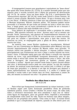O inexpugnável tesouro que guardamos é equivalente às "boas obras"
das quais fala nosso Senhor (Lc 12:33). E o caráter formado pelos que nos
seguem para o mundo invisível não é objeto do processo de deterioração
(Ap 14:13). Se somos "ricos em boas obras" (Tg 2:5), e participantes das
"imensuráveis riquezas" (Ef 3:8,16), então onde estiver o nosso tesouro, ali
estará o nosso coração. Martinho Lutero disse: "O que o homem ama, este
é o seu Deus". O Mestre continua a dizer que não podemos servir a Deus e
a Mamom (riquezas). Ellicott comenta assim: "Os homens podem tentar
persuadir a si mesmos de que terão um tesouro na terra e outro nos céus,
mas, a longo prazo, um ou outro reivindicará o direito de ser o tesouro e
reclamará a aliança não mais dividida com a terra".
       Uma palavra de explicação é necessária sobre a proposta de nosso
Senhor: "Não ajunteis tesouros na terra". Ajuntar não é em si mesmo um
pecado. Paulo, porventura, não gostava do empreendimento honesto e da
esperteza nos negócios? (2Co 12:14). Se os tesouros vêm a nosso encontro,
são para ser usados e aproveitados; mas para o bem dos outros. Os
tesouros na terra, se empregados para a glória de Deus, tornam-se te-
souros nos céus.
       Ao mostrar isso, nosso Senhor condenou o mundanismo. Richard
Glover, em seu Commentary on Mathew [Comentário sobre Mateus], tem este
resumo impressionante dos ensinos do Mestre sobre essa questão: "O
tesouro visível tem grandes e óbvias atrações. A riqueza judaica estava
principalmente nas vestimentas em ouro e jóias; a nossa riqueza em terra,
casas e bens. O Salvador apela para que não fixem o coração nas riquezas
visíveis da terra, cuja perecibilidade vivamente demonstra; para os que
assim estão à mercê das coisas tão insignificantes como a 'traça'; tão sutis
como a 'ferrugem'; tão numerosos quanto os 'ladrões', prontos para
'arrombar e roubar'. Aquele que constrói muito baixo é quem constrói abaixo
dos céus. A deterioração nunca pode ser uma porção, no que diz respeito
às almas. Se nenhum outro destruidor vem contra nós; a velhice é um tipo
de traça que prejudica, e a doença é um tipo de ferrugem que diminui o
nosso aproveitamento nos tesouros terrenos, e a morte é o ladrão que
arromba e rouba tudo o que temos aqui na terra. Aspiremos a coisas do
alto, até mesmo os tesouros nos céus —as posses da alma imortal.


                      Parábola dos olhos bons e maus
                                  (Mt 6:22-24)

     Para evitar que busquemos insistentemente as coisas terrenas, o nos-
so Senhor segue com outra ilustração parabólica cheia de profunda
sabedoria prática. Como Criador e Senhor de nosso corpo, ele sabe tudo
sobre o intrínseco mecanismo dos seus membros e aqui usa os "olhos"
como figura de linguagem, para um grande efeito, impondo a necessidade
da simplicidade como moto de vida. Paulo era homem com olhar simples,
homem de um propósito sem paixão: "Uma coisa eu faço". O ensino dessa
parábola é que a simplicidade de objetivo, quando se olha direto para um
 