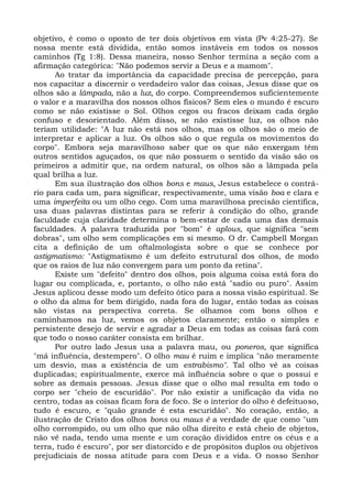 objetivo, é como o oposto de ter dois objetivos em vista (Pv 4:25-27). Se
nossa mente está dividida, então somos instáveis em todos os nossos
caminhos (Tg 1:8). Dessa maneira, nosso Senhor termina a seção com a
afirmação categórica: "Não podemos servir a Deus e a mamom".
      Ao tratar da importância da capacidade precisa de percepção, para
nos capacitar a discernir o verdadeiro valor das coisas, Jesus disse que os
olhos são a lâmpada, não a luz, do corpo. Compreendemos suficientemente
o valor e a maravilha dos nossos olhos físicos? Sem eles o mundo é escuro
como se não existisse o Sol. Olhos cegos ou fracos deixam cada órgão
confuso e desorientado. Além disso, se não existisse luz, os olhos não
teriam utilidade: "A luz não está nos olhos, mas os olhos são o meio de
interpretar e aplicar a luz. Os olhos são o que regula os movimentos do
corpo". Embora seja maravilhoso saber que os que não enxergam têm
outros sentidos aguçados, os que não possuem o sentido da visão são os
primeiros a admitir que, na ordem natural, os olhos são a lâmpada pela
qual brilha a luz.
      Em sua ilustração dos olhos bons e maus, Jesus estabelece o contrá-
rio para cada um, para significar, respectivamente, uma visão boa e clara e
uma imperfeita ou um olho cego. Com uma maravilhosa precisão científica,
usa duas palavras distintas para se referir à condição do olho, grande
faculdade cuja claridade determina o bem-estar de cada uma das demais
faculdades. A palavra traduzida por "bom" é aplous, que significa "sem
dobras", um olho sem complicações em si mesmo. O dr. Campbell Morgan
cita a definição de um oftalmologista sobre o que se conhece por
astigmatismo: "Astigmatismo é um defeito estrutural dos olhos, de modo
que os raios de luz não convergem para um ponto da retina".
      Existe um "defeito" dentro dos olhos, pois alguma coisa está fora do
lugar ou complicada, e, portanto, o olho não está "sadio ou puro". Assim
Jesus aplicou desse modo um defeito ótico para a nossa visão espiritual. Se
o olho da alma for bem dirigido, nada fora do lugar, então todas as coisas
são vistas na perspectiva correta. Se olhamos com bons olhos e
caminhamos na luz, vemos os objetos claramente; então o simples e
persistente desejo de servir e agradar a Deus em todas as coisas fará com
que todo o nosso caráter consista em brilhar.
      Por outro lado Jesus usa a palavra mau, ou poneros, que significa
"má influência, destempero". O olho mau é ruim e implica "não meramente
um desvio, mas a existência de um estrabismo". Tal olho vê as coisas
duplicadas; espiritualmente, exerce má influência sobre o que o possui e
sobre as demais pessoas. Jesus disse que o olho mal resulta em todo o
corpo ser "cheio de escuridão". Por não existir a unificação da vida no
centro, todas as coisas ficam fora de foco. Se o interior do olho é defeituoso,
tudo é escuro, e "quão grande é esta escuridão". No coração, então, a
ilustração de Cristo dos olhos bons ou maus é a verdade de que como "um
olho corrompido, ou um olho que não olha direito e está cheio de objetos,
não vê nada, tendo uma mente e um coração divididos entre os céus e a
terra, tudo é escuro", por ser distorcido e de propósitos duplos ou objetivos
prejudiciais de nossa atitude para com Deus e a vida. O nosso Senhor
 
