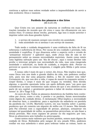 continua a aplicar essa solene verdade sobre a impossibilidade de servir a
dois senhores: Deus e mamom.


                     Parábola dos pássaros e dos lírios
                                  (Mt 6:25-34)

      Que Cristo era um amante da natureza se confirma em suas ilus-
trações tomadas do mundo que ele criou e usou tão eficazmente em seu
ensino ético. O começo desse trecho, portanto, liga isso à seção anterior e
imprime sobre nós duas grandes lições:

     1. o serviço de mamom sempre nos envolve em ansiedade;
     2. toda ansiedade em si mesma é um serviço de mamom.

      Todo medo e cuidado desgastante é uma evidência da falta de fé na
soberania e suficiência de Deus. Por causa de seu cuidado e provisão, toda
ansiedade é supérflua. O que dissemos sobre o aspecto certo e errado de
"armazenar tesouros" é aplicável aqui, onde Jesus fala de não se ter
pensamento sobre as nossas necessidades materiais. Assim como existe
uma legítima salvação para um "dia de chuva", aqui o nosso Senhor não
proíbe o interesse próprio nas necessidade da vida, mas uma exagerada
ansiedade e solicitude, ou fardo de cuidado, a respeito dele. Pensar ou
prevenir-se quanto às coisas temporais, é exigido pela Bíblia e pelo senso
comum.
      A nossa vida é mais do que o comer, diz Jesus. Não implica isso que,
como Deus tem nos dado a grande dádiva da vida, não podemos confiar
nele, para nos dar uma pequena dádiva, a fim de manter esta vida?
Certamente ele, que nos deu a vida, é capaz de mantê-la enquanto anima o
corpo! Então, o corpo é mais do que roupas ou vestidos. Sem dúvida
alguma, a questão apontada tinha um apelo definido para "um povo que
considerava as suas vestimentas nada menos do que o seu dinheiro como
parte de seu capital, e geralmente gastava o labor de muitas semanas ou
meses" (v. 20 e Tiago 5:2).
      As aves do céu. Todos os pássaros domésticos da Galiléia bem conhe-
cidos por Jesus, como a rola, o pombo e os pardais, foram mencionados
como dignos do cuidado divino. A exclamação Olhai implica a necessidade
de observar bem, e considerar, para a aquisição da sabedoria no paralelo
da parábola (Lc 12:24). Martinho Lutero, em sua homilia sobre o pardal,
ponderou que ele comeria um alqueire de milho em 12 meses. Não dotado
pelo Pai celestial com a capacidade de pensar, planejar, armazenar em
estoque tal quantidade de milho, os passarinhos pereceriam, se não fosse a
divina provisão. Não eram capazes de pensar no dia seguinte; por isso,
Deus os alimentava sem trabalho ou preocupação.
      Como somos mais valiosos que muitos pardais, somos mais dignos do
cuidado de Deus. Redimidos pelo sangue de seu amado Filho, podemos
confiar em sua sabedoria e amor para ordenar todas as coisas, tanto as
 