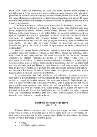 mais altas como as menores, de suas criaturas. Somos mais nobres e
queridos para Deus do que as suas criaturas mais simples, que são des-
providas de razão humana e incapazes de semear, ceifar e estocar. E, como
ele miraculosamente alimentou e sustentou os israelitas por quase 40 anos
durante sua jornada no deserto, o Senhor é capaz de providenciar-nos tudo
o que é necessário.
       "Os lírios do campo" refere-se ao lírio huleh da Palestina, famoso pela.
cor, de escarlate brilhante a profundo e fino violeta, constituindo uma das
mais magníficas flores. Talvez, como nosso Senhor falou, os pássaros
tinham ninhos nas árvores, e em volta deles nos campos existiam os lírios
que ultrapassavam toda a grandeza artificial humana. Se essas flores
cresciam no agreste, em grande beleza e profusão, eram mais
esplendorosamente vestidas do que qualquer monarca, sem ansiedade de
sua parte. Por que não devemos confiar no processo universal da
Providência, para distribuir a todos os que crêem as coisas exatamente
solicitadas?
       Portanto, nessa forma parabólica, Jesus censura a preocupação como
desastre para nós mesmos e desonra para Deus. Como Pai celestial, sabe
das coisas de que necessitamos, até mesmo antes de lhe pedirmos. Somos
culpados de sermos "homens de pouca fé" (Mt 8:26; 14:31; 16:8), se
deixamos de acreditar no seu amoroso cuidado e provisão. A ansiedade é
desnecessária, pois a nossa necessidade é conhecida por ele. A admirável
máxima de valor prático "Basta a cada dia o seu mal" mostra que cada dia
traz os próprios cuidados; e prelibá-los com ansiedade somente multiplica-
os. Com um fino toque de sátira, Jesus disse que a preocupação não leva a
lugar algum, nem nos traz coisa nenhuma.
       A preocupação não pode adicionar um milímetro à nossa estatura.
Enquanto o prolongamento da vida depende dos alimentos necessários e do
vestir, o comprimento dos nossos dias está nas mãos do Todo-Po-deroso,
que é o nosso beneficente e infalível Provedor. Que a graça possa ser nossa
para confiarmos naquele que alimenta até os pardais e veste a vida
transitória da erva do campo com tanta beleza, para cuidar de nosso ser
imortal! A falta de fé em sua habilidade de empreender por nós, choca-o
com um insondável mistério (Mc 6:6). Não entristeçamos o seu terno
coração com uma descrença irracional.


                         Parábola do cisco e da trave
                                       (Mt 7:1-5)

      Richard Glover relembra que do "tema mais especial sobre a verda-
deira vida interior, o Salvador passa nessa seção (7:1-12) a correções, in-
centivos e advertências de que precisamos". Podemos classificar as lições
desse trecho e dizer que ele aponta para:

     •   a culpa;
     •   o privilégio negligenciado;
 