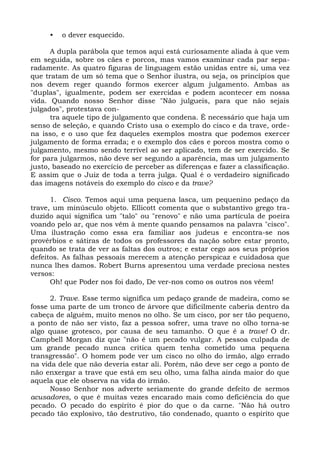 •   o dever esquecido.

      A dupla parábola que temos aqui está curiosamente aliada à que vem
em seguida, sobre os cães e porcos, mas vamos examinar cada par sepa-
radamente. As quatro figuras de linguagem estão unidas entre si, uma vez
que tratam de um só tema que o Senhor ilustra, ou seja, os princípios que
nos devem reger quando formos exercer algum julgamento. Ambas as
"duplas", igualmente, podem ser exercidas e podem acontecer em nossa
vida. Quando nosso Senhor disse "Não julgueis, para que não sejais
julgados", protestava con-
      tra aquele tipo de julgamento que condena. É necessário que haja um
senso de seleção, e quando Cristo usa o exemplo do cisco e da trave, orde-
na isso, e o uso que fez daqueles exemplos mostra que podemos exercer
julgamento de forma errada; e o exemplo dos cães e porcos mostra como o
julgamento, mesmo sendo terrível ao ser aplicado, tem de ser exercido. Se
for para julgarmos, não deve ser segundo a aparência, mas um julgamento
justo, baseado no exercício de perceber as diferenças e fazer a classificação.
E assim que o Juiz de toda a terra julga. Qual é o verdadeiro significado
das imagens notáveis do exemplo do cisco e da trave?

      1. Cisco. Temos aqui uma pequena lasca, um pequenino pedaço da
trave, um minúsculo objeto. Ellicott comenta que o substantivo grego tra-
duzido aqui significa um "talo" ou "renovo" e não uma partícula de poeira
voando pelo ar, que nos vêm à mente quando pensamos na palavra "cisco".
Uma ilustração como essa era familiar aos judeus e encontra-se nos
provérbios e sátiras de todos os professores da nação sobre estar pronto,
quando se trata de ver as faltas dos outros; e estar cego aos seus próprios
defeitos. As falhas pessoais merecem a atenção perspicaz e cuidadosa que
nunca lhes damos. Robert Burns apresentou uma verdade preciosa nestes
versos:
      Oh! que Poder nos foi dado, De ver-nos como os outros nos vêem!

      2. Trave. Esse termo significa um pedaço grande de madeira, como se
fosse uma parte de um tronco de árvore que dificilmente caberia dentro da
cabeça de alguém, muito menos no olho. Se um cisco, por ser tão pequeno,
a ponto de não ser visto, faz a pessoa sofrer, uma trave no olho torna-se
algo quase grotesco, por causa de seu tamanho. O que é a trave! O dr.
Campbell Morgan diz que "não é um pecado vulgar. A pessoa culpada de
um grande pecado nunca critica quem tenha cometido uma pequena
transgressão". O homem pode ver um cisco no olho do irmão, algo errado
na vida dele que não deveria estar ali. Porém, não deve ser cego a ponto de
não enxergar a trave que está em seu olho, uma falha ainda maior do que
aquela que ele observa na vida do irmão.
      Nosso Senhor nos adverte seriamente do grande defeito de sermos
acusadores, o que é muitas vezes encarado mais como deficiência do que
pecado. O pecado do espírito é pior do que o da carne. "Não há outro
pecado tão explosivo, tão destrutivo, tão condenado, quanto o espírito que
 