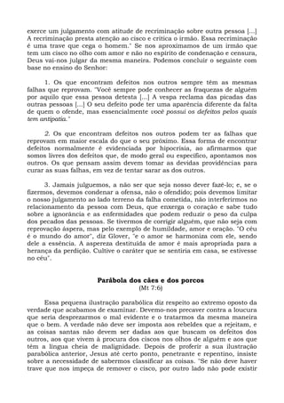 exerce um julgamento com atitude de recriminação sobre outra pessoa [...]
A recriminação presta atenção ao cisco e critica o irmão. Essa recriminação
é uma trave que cega o homem." Se nos aproximamos de um irmão que
tem um cisco no olho com amor e não no espírito de condenação e censura,
Deus vai-nos julgar da mesma maneira. Podemos concluir o seguinte com
base no ensino do Senhor:

      1. Os que encontram defeitos nos outros sempre têm as mesmas
falhas que reprovam. "Você sempre pode conhecer as fraquezas de alguém
por aquilo que essa pessoa detesta [...] A vespa reclama das picadas das
outras pessoas [...] O seu defeito pode ter uma aparência diferente da falta
de quem o ofende, mas essencialmente você possui os defeitos pelos quais
tem antipatia."

      2. Os que encontram defeitos nos outros podem ter as falhas que
reprovam em maior escala do que o seu próximo. Essa forma de encontrar
defeitos normalmente é evidenciada por hipocrisia, ao afirmarmos que
somos livres dos defeitos que, de modo geral ou específico, apontamos nos
outros. Os que pensam assim devem tomar as devidas providências para
curar as suas falhas, em vez de tentar sarar as dos outros.

      3. Jamais julguemos, a não ser que seja nosso dever fazê-lo; e, se o
fizermos, devemos condenar a ofensa, não o ofendido; pois devemos limitar
o nosso julgamento ao lado terreno da falha cometida, não interferirmos no
relacionamento da pessoa com Deus, que enxerga o coração e sabe tudo
sobre a ignorância e as enfermidades que podem reduzir o peso da culpa
dos pecados das pessoas. Se tivermos de corrigir alguém, que não seja com
reprovação áspera, mas pelo exemplo de humildade, amor e oração. "O céu
é o mundo do amor", diz Glover, "e o amor se harmoniza com ele, sendo
dele a essência. A aspereza destituída de amor é mais apropriada para a
herança da perdição. Cultive o caráter que se sentiria em casa, se estivesse
no céu".


                       Parábola dos cães e dos porcos
                                    (Mt 7:6)

      Essa pequena ilustração parabólica diz respeito ao extremo oposto da
verdade que acabamos de examinar. Devemo-nos precaver contra a loucura
que seria desprezarmos o mal evidente e o tratarmos da mesma maneira
que o bem. A verdade não deve ser imposta aos rebeldes que a rejeitam, e
as coisas santas não devem ser dadas aos que buscam os defeitos dos
outros, aos que vivem à procura dos ciscos nos olhos de alguém e aos que
têm a língua cheia de malignidade. Depois de proferir a sua ilustração
parabólica anterior, Jesus até certo ponto, penetrante e repentino, insiste
sobre a necessidade de sabermos classificar as coisas. "Se não deve haver
trave que nos impeça de remover o cisco, por outro lado não pode existir
 