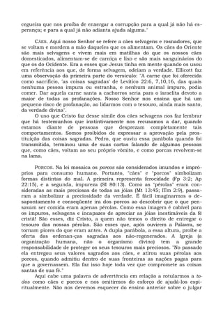 cegueira que nos proíba de enxergar a corrupção para a qual já não há es-
perança; e para a qual já não adianta ajuda alguma."

      CÃES. Aqui nosso Senhor se refere a cães selvagens e rosnadores, que
se voltam e mordem a mão daqueles que os alimentam. Os cães do Oriente
são mais selvagens e vivem mais em matilhas do que os nossos cães
domesticados, alimentam-se de carniça e lixo e são mais sanguinários do
que os do Ocidente. Era a esses que Jesus tinha em mente quando os usou
em referência aos que, de forma selvagem, odeiam a verdade. Ellicott faz
uma observação da primeira parte do versículo: "A carne que foi oferecida
como sacrifício, 'as coisas sagradas' de Levítico 22:6, 7,10,16, das quais
nenhuma pessoa impura ou estranha, e nenhum animal impuro, podia
comer. Dar aquela carne santa a cachorros seria para o israelita devoto a
maior de todas as profanações. Nosso Senhor nos ensina que há um
pequeno risco de profanação, ao lidarmos com o tesouro, ainda mais santo,
da verdade divina".
      O uso que Cristo faz desse símile dos cães selvagens nos faz lembrar
que há testemunhos que instintivamente nos recusamos a dar, quando
estamos diante de pessoas que desprezam completamente tais
comportamentos. Somos proibidos de expressar a aprovação pela pros-
tituição das coisas sagradas. Pedro, que ouviu essa parábola quando foi
transmitida, terminou uma de suas cartas falando de algumas pessoas
que, como cães, voltam ao seu próprio vômito, e como porcas revolvem-se
na lama.

      PORCOS. Na lei mosaica os porcos são considerados imundos e impró-
prios para consumo humano. Portanto, "cães" e "porcos" simbolizam
formas distintas do mal. A primeira representa ferocidade (Fp 3:2; Ap
22:15), e a segunda, impureza (SI 80:13). Como as "pérolas" eram con-
sideradas as mais preciosas de todas as jóias (Mt 13:45; lTm 2:9), passa-
ram a simbolizar a preciosidade da verdade. É fácil imaginarmos o de-
sapontamento e conseqüente ira dos porcos ao descobrir que o que pen-
savam ser comida eram apenas pérolas. Como essa imagem é cabível para
os impuros, selvagens e incapazes de apreciar as jóias inestimáveis da fé
cristã! São esses, diz Cristo, a quem não temos o direito de entregar o
tesouro das nossas pérolas. São esses que, após ouvirem a Palavra, se
tornam piores do que eram antes. A dupla parábola, a essa altura, proíbe a
oferta das ordenan-ças sagradas aos não-regenerados. A Igreja (a
organização humana, não o organismo divino) tem a grande
responsabilidade de proteger os seus tesouros mais preciosos. "No passado
ela entregou seus valores sagrados aos cães, e atirou suas pérolas aos
porcos, quando admitiu dentro de suas fronteiras as nações pagas para
que a governassem. Ela faz isso hoje toda vez que compromete as coisas
santas de sua fé."
      Aqui cabe uma palavra de advertência em relação a rotularmos a to-
dos como cães e porcos e nos omitirmos do esforço de ajudá-los espi-
ritualmente. Não nos devemos esquecer do ensino anterior sobre o julgar
 