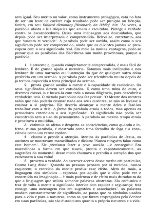sem igual. Seu mérito ou valor, como instrumento pedagógico, está no fato
de ser um teste de caráter cujo resultado pode ser punição ou bênção.
Smith, em seu Biblical dictionary [Dicionário da Bíblia], diz: "Às vezes, a
parábola afasta a luz daqueles que amam a escuridão. Protege a verdade
contra os escarnecedores. Deixa uma mensagem aos descuidados, que
depois pode ser interpretada e compreendida. Releva-se, entretanto, aos
que buscam r> verdade". A parábola pode ser ouvida, assim como o seu
significado pode ser compreendido, ainda que os ouvintes jamais se preo-
cupem com o seu significado real. Em meio às muitas vantagens, pode-se
provar que as parábolas das Escrituras são muito proveitosas, porque a
parábola:

      1. é atraente e, quando completamente compreendida, é mais fácil de
lembrar. É de grande ajuda à memória. Estamos mais inclinados a nos
lembrar de uma narração ou ilustração do que de qualquer outra coisa
proferida em um sermão. A parábola pode ser relembrada muito depois de
já termos esquecido o tema principal do sermão.
      2. presta grande auxílio à mente e à capacidade de raciocinar. Os
seus significados devem ser estudados. E como uma mina de ouro, e
devemos escavá-la e buscá-la com toda a nossa diligência, para descobrir o
verdadeiro veio. O método parabólico nos faz pensar. "O Mestre dos mestres
sabia que não poderia ensinar nada aos seus ouvintes, se não os levasse a
ensinar a si próprios. Ele deveria alcançar a mente deles e fazê-los
trabalhar com a dele. A forma da parábola atraía a todos, mas apenas os
pensadores entendiam o seu significado". O significado não podia ser
encontrado sem o uso do pensamento. A parábola ao mesmo tempo atraía
e peneirava a multidão.
      3. estimula os afetos e desperta as consciências, como quando o in-
ferno, numa parábola, é mostrado como uma fornalha de fogo e a cons-
ciência como um verme roedor.
      4. chama e prende a atenção. Atentos às parábolas de Jesus, os
ouvintes se mostravam maravilhados e diziam: "Nunca ninguém falou como
este homem". Ele precisava fazer o povo ouvi-lo —e conseguiu! Era
maravilhosa a forma em que usava, pronta e espontaneamente, as
sugestões do momento; desse modo chamava e prendia a atenção dos que
estivessem à sua volta!
      5. preserva a verdade. Ao escrever acerca desse mérito em particular,
Cosmo Lang disse: "Quando as pessoas pensam por si mesmas, nunca
esquecem; o exercício da mente produz esse efeito. Além do mais, a
linguagem dos símbolos —expressa por aquilo que o olho pode ver e
construída na imaginação— é mais poderosa e de efeito mais duradoura do
que a linguagem que utiliza somente palavras abstratas. Ela comunica e
traz de volta à mente o significado interior com rapidez e segurança; traz
consigo uma mensagem rica em sugestões e associações". As palavras
mudam constantemente de significado, ao passo que os símbolos usados
para a vida e para a natureza, como os que foram empregados pelo Senhor
em suas parábolas, são tão duradouros quanto a própria natureza e a vida.
 
