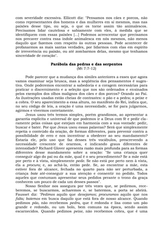 com severidade excessiva. Ellicott diz: "Pensamos nos cães e porcos, não
como representantes dos homens e das mulheres em si mesmos, mas nas
paixões desse tipo, ou seja, o que os torne assim tão animalescos.
Precisamos lidar cautelosa e sabiamente com eles, à medida que se
identifiquem com essas paixões [...] Podemos acrescentar que precisamos
nos precaver contra essa índole animalesca em nós mesmos, não menos
daquilo que fazemos com respeito às outras pessoas. Pode acontecer de
profanarmos as mais santas verdades, por lidarmos com elas em espírito
de irreverência ou paixão, ou até zombarmos delas, mesmo que tenhamos
sinceridade de coração".

                    Parábola das pedras e das serpentes
                                   (Mt 7:7-12)

       Pode parecer que a mudança dos símiles anteriores a esses que agora
vamos examinar seja brusca, mas a seqüência dos pensamentos é suges-
tiva. Onde poderemos encontrar a sabedoria e a coragem necessárias para
praticar o discernimento e a seleção que nos são ordenados e ensinados
pelos exemplos dos olhos malignos dos cães e dos porcos? Orando ao Pai.
As ilustrações usadas estão cheias de contrastes: o pão e a pedra; o peixe e
a cobra. O seu aparecimento a essa altura, no manifesto do Rei, indica que,
no seu código de leis, a oração é uma necessidade, se for para julgarmos,
agirmos e vivermos corretamente.
       Jesus usou três termos simples, porém grandiosos, ao apresentar a
garantia explícita e universal de que podemos ir a Deus com fé e pedir cla-
ramente pelas coisas que estejam em harmonia com a sua vontade: pedir,
buscar e bater. Por que Jesus usou essas palavras? Será que simplesmente
repetia o conteúdo da oração, de formas diferentes, para prevenir contra a
possibilidade de erro e nos incentivar a obedecer ao seu mandamento?
Estaria ele, pelo uso que faz desses três vocábulos, prescrevendo a
necessidade crescente de orarmos, e indicando graus diferentes de
intensidade? Richard Glover apresenta razão mais profunda para as formas
diferentes desse mandamento sobre a oração: "Se uma criança quer
conseguir algo do pai ou da mãe, qual é o seu procedimento? Se a mãe está
por perto e à vista, simplesmente pede. Se não está por perto nem à vista,
ela a procura; e, ao achá-la, então pede. Se, ao encontrar a mãe, esta
estiver fora de alcance, fechada no quarto para não ser perturbada, a
criança bate até-conseguir a sua atenção e consentir no pedido. Todos
aqueles que costumam apresentar seus pedidos perante o trono da graça
conhecem um pouco de cada um desses passos".
       Nosso Senhor nos assegura por três vezes que, se pedirmos, rece-
beremos, se buscarmos, acharemos e, se batermos, a porta se abrirá.
Fausset diz: "Pedimos aquilo que desejamos; procuramos aquilo que nos
falta; batemos em busca daquilo que está fora de nosso alcance. Quando
pedimos pão, não recebemos pedra, que é redonda e lisa como um pão
grande e redondo, ou um bolo, bem comuns na época, sendo assim
escarnecidos. Quando pedimos peixe, não recebemos cobra, que é uma
 