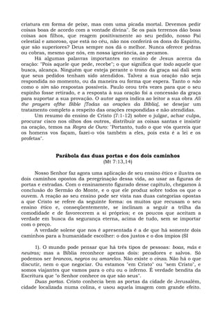 criatura em forma de peixe, mas com uma picada mortal. Devemos pedir
coisas boas de acordo com a vontade divina". Se os pais terrenos dão boas
coisas aos filhos, que reagem positivamente ao seu pedido, nosso Pai
celestial e amoroso, que está no céu, não nos conferirá os dons do Espírito,
que são superiores? Deus sempre nos dá o melhor. Nunca oferece pedras
ou cobras, mesmo que nós, em nossa ignorância, as pecamos.
      Há algumas palavras importantes no ensino de Jesus acerca da
oração: "Pois aquele que pede, recebe"; o que significa que todo aquele que
busca, alcança. Ninguém que esteja perante o trono da graça sai dali sem
que seus pedidos tenham sido atendidos. Talvez a sua oração não seja
respondida no momento, ou da maneira ou forma que espera. Tanto o não
como o sim são respostas possíveis. Paulo orou três vezes para que o seu
espinho fosse retirado, e a resposta à sua oração foi a concessão da graça
para suportar a sua provação. O autor agora indica ao leitor a sua obra Ali
the prayers ofthe Bible [Todas as orações da Bíblia], se desejar um
tratamento completo a respeito das orações respondidas e não atendidas.
      Um resumo do ensino de Cristo (7:1-12) sobre o julgar, achar culpa,
procurar cisco nos olhos dos outros, distribuir as coisas santas e insistir
na oração, temos na Regra de Ouro: "Portanto, tudo o que vós quereis que
os homens vos façam, fazei-o vós também a eles, pois esta é a lei e os
profetas".


              Parábola das duas portas e dos dois caminhos
                                  (Mt 7:13,14)

      Nosso Senhor faz agora uma aplicação de seu ensino ético e ilustra os
dois caminhos opostos da peregrinação dessa vida, ao usar as figuras de
portas e estradas. Com o ensinamento figurado desse capítulo, chegamos à
conclusão do Sermão do Monte, e o que ele produz sobre todos os que o
ouvem. A reação ao seu ensino pode ser vista nas duas categorias opostas
a que Cristo se refere da seguinte forma: os muitos que recusam o seu
ensino ético e, conseqüentemente, se inclinam a seguir a trilha da
comodidade e de favorecerem a si próprios; e os poucos que aceitam a
verdade em busca da segurança eterna, acima de tudo, sem se importar
com o preço.
      A verdade solene que nos é apresentada é a de que há somente dois
caminhos para a humanidade escolher: o dos justos e o dos ímpios (SI

      1). O mundo pode pensar que há três tipos de pessoas: boas, más e
neutras; mas a Bíblia reconhece apenas dois: pecadores e salvos. Só
podemos ser brancos, negros ou amarelos. Não existe o cinza. Não há o que
discutir, nem o que negociar. Ou estamos "em Cristo" ou "sem Cristo", e
somos viajantes que vamos para o céu ou o inferno. É verdade bendita da
Escritura que "o Senhor conhece os que são seus".
      Duas portas. Cristo conhecia bem as portas da cidade de Jerusalém,
cidade localizada numa colina, e usou aquela imagem com grande efeito.
 