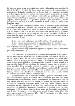 Havia uma porta larga. A entrada para o céu é chamada porta estreita (Dt
30:15; lRs 18:21; 2Pe 2:2,15). Larga alude ao "modo de viver, descuidado e
pecaminoso, do ímpio, o qual nota que é mais fácil ser vingativo e avarento
e preferir aproveitar-se dos outros para enriquecer a si mesmo que andar
de acordo com a regra de ouro". Esse é o caminho que conduz ao inferno. O
nome dessa porta larga é: egoísmo —os desejos próprios, pensamentos de
orgulho, nossa justiça, os queridos pecados que escolhemos, nosso
planejamento de vida e a nossa vontade. E fácil entrar por essa porta
porque é larga.
      A outra porta é chamada estreita, larga o suficiente para que passe
apenas uma pessoa de cada vez. Essa descrição da entrada e da porta mos-
tra a dificuldade do primeiro passo correto em direção a Deus. A pessoa
tem de vencer todas as suas inclinações naturais. Os pecadores arrepen-
didos devem esforçar-se para entrar por essa porta estreita (Lc 13:24). Se o
nome inscrito sobre a porta larga é egoísmo, o que está registrado sobre a
porta estreita é Cristo:

      Cristo, em quem confiamos, que se humilhou e foi crucificado;
      Cristo, a quem buscamos, com arrependimento e dor piedosa;
      Cristo, a quem seguimos, sem se importar com o risco e o martírio —
não há honra nem amigo, exceto Cristo.
      A porta estreita exige obediência rigorosa à regra de ouro já declarada
pelo nosso Senhor (7:12).

      Dois caminhos. A natureza dos caminhos corresponde à das portas.
Entrar pela porta é uma questão de consciência, liberdade e escolha; e,
depois disso, a vida, daí em diante, passa a ser moldada por tal escolha.
Como é sério o pensamento de que não é o destino que determina para
onde iremos na eternidade e sim uma escolha pessoal! A porta larga leva a
um caminho largo. Nesse caminhar há bastante espaço para o pecador e
seus pecados. Esse caminho mostra-se atraente para a maioria das
pessoas, porque pode ser trilhado com facilidade e naturalidade, e porque
nele há muitos outros viajantes. Mas esse caminho, que tem aparência
florida, sempre tem a tendência de conduzir para o abismo. A comodidade
e o conforto do mundo estão no caminho largo.
      A porta estreita leva ao caminho estreito. A porta e o caminho estrei-
tos não oferecem espaço suficiente para passarmos por eles todo esse
nosso volume de imoralidade. Muitas coisas devem ser deixadas do lado de
fora da porta estreita. No entanto, apesar do fato de que devemos andar de
acordo com o caminho estreito da lei de Deus, esse caminho conduz a uma
amplitude de vida gloriosa. À medida que caminhamos ao longo desse
caminho, ele dilata-se, alarga-se, expande-se e adquire mais largura,
paisagens e glória. Outro aspecto dessa parte da ilustração parabólica é
que Cristo, ele próprio, é o caminho sobre o qual devemos viajar (Jo 14:6),
como aporta pela qual entramos (Jo 10:7). A santidade e a vida eterna
podem ser obtidas por ele e nele.
 