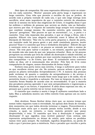 Dois tipos de companhia. Há uma expressiva diferença entre os núme-
ros em cada caminho. "Muitos" passam pela porta larga e ingressam no
largo caminho. Uma vida que permite a escolha do que se prefere, de
acordo com a própria vontade de cada um, e que não exige entrega nem
sacrifício, atrai mais seguidores do que o caminho estreito do abandono
total de si mesmo em favor das exigências de Cristo. A tragédia disso é que
há milhões e milhões de pessoas que servem ao diabo, não ao Salvador,
que morreu por elas. O viajante do caminho largo sempre terá companhia
que combine consigo mesmo. No caminho estreito, pelo contrário, há
"poucos" peregrinos. "São poucos os que os encontram", i.e., a porta e o
caminho. Uma vida separada dos pecados, e que se chega a Deus, não é
popular. Ellicott cita uma alegoria conhecida como A tábua de Cebes,
discípulo de Sócrates: "Não vês tu certa porta pequena e, diante da porta,
um caminho onde há pouca gente e por onde caminham poucos, muito
poucos? Esse é o caminho que leva à verdadeira disciplina". Ellicott diz que
o contraste entre os muitos e os poucos se estende por todo o ensino de
Jesus: "Ele vem para 'salvar o mundo' e, no entanto, aqueles que escolhe
do mundo não são mais do que um 'pequeno rebanho'. Bem, se há poucos
peregrinos na estrada que leva da cidade da destruição à cidade celestial, ao
mesmo tempo, esses que andam por esse caminho impopular têm a melhor
das companhias —a de Cristo, que disse: 'E certamente estou convosco
todos os dias, até à consumação dos séculos'. Pelo fato de tê-lo como
companheiro de viagem, somos abençoados de forma tripla".
       Embora essa porta única seja estreita, é larga o suficiente para todos
os que escolhem entrar por ela. No entanto, poucos acham a porta que
possui os pilares intitulados Arrependimento e Fé. A maioria das pessoas
pode reclamar de quanto o caminho do arrependimento e do serviço é
estreito, mas, se a porta de entrada fosse mais larga que a de saída, ela só
permitiria ilusão e impediria a salvação. Por isso as larguras da porta e do
caminho foram fixadas de acordo com as necessidades. O que a maioria
dos pecadores precisa aprender é que sem arrependimento e regeneração a
felicidade, aqui e no futuro, é impossível. E além disso esperam em vão, se
pensam que a porta estreita vai-se tornar mais larga.
       O caminho que conduz à morte é largo E milhares caminham lado a
lado; Mas a sabedoria mostra um trilho estreito Com apenas um ou outro
viajante.

      Dois destinos. Nosso Senhor deixa claro que, ao mesmo tempo que
somos todos viajantes rumo à eternidade, há apenas dois finais de estrada,
dois momentos em que todos deverão terminar a viagem. Provavelmente a
declaração mais séria que o mundo jamais tenha ouvido, desde a sua
criação, a qual, no entanto, a vasta maioria permite que passe
despercebida, é esta: "O caminho que leva à destruição é espaçoso".
Destruição! O que significa essa terrível palavra? Com certeza não
representa aniquilamento ou deixar de existir, pois salvos ou perdidos
vamos viver para sempre. Na realidade, significa desperdício, ou perda de
tudo o que é precioso para a existência. Para o pecador que escolhe a porta
 