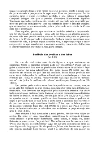 larga e o caminho largo e que morre nos seus pecados, existe a perda total
da paz e de toda a perspectiva de esperança. Uma vez que esteja no fim do
caminho largo e numa eternidade perdida, o seu estado é irreparável.
Campbell Morgan diz que a palavra destruição literalmente significa
"limitação apertada, confinamento, prisão; até que tudo seja destruído por
meio da pressão esmagadora". Não faz diferença como o pecador imagina
que vá terminar a sua caminhada, pois a palavra de advertência de Cristo
para ele é: destruição.
      Para aqueles, porém, que aceitam o caminho estreito e desprezado,
um fim abençoado os aguarda —vida; vida em toda a sua gloriosa plenitu-
de; uma vida sem pecado ou dor; vida no Paraíso da vida; vida na presença
de Deus e de Cristo por toda a eternidade. Embora poucos encontrem esse
caminho da vida, e poucos sejam achados nele, a esperança é que o leitor
esteja entre os que escolheram o caminho estreito, consciente, deliberado
e, inequivocamente, cujo fim é a vida para sempre.


                      Parábola das ovelhas e dos lobos
                                    (Mt 7:15)

      Há um elo vital entre essa dupla figura e a que acabamos de
examinar. Como o caminho estreito pode ser encontrado? Quem são os
guias autorizados? Não são os professores divinamente inspirados? Aqui
nosso Senhor faz uma advertência dos guias falsos (At 5:39), que são
traidores em relação ao que lhes foi confiado. Esses falsos profetas são
como lobos disfarçados de ovelhas, a fim de obter permissão para entrar no
rebanho (Jo 10:12; At 20:29). Provavelmente haja aqui alusão às "roupas
toscas" e às "peles de ovelhas e de cabras", vestidas por falsos profetas (Hb
11:37).
      Um profeta pode ensinar uma doutrina perfeitamente correta; mas, se
a sua vida for contrária ao que ensina, será um lobo voraz cuja influência é
destrutiva. Não devemos ser enganados pela aparência externa. Por outro
lado, o profeta ou professor pode levantar-se como comentarista autorizado
da mente de Deus e, no entanto, ser um guia falso (2Pe 2:1,2; Uo 4:1). Pode
ter aparência externa suave, gentil e aceitável (como muitos pregadores de
hoje), e persuadir-nos de que nem a porta nem o caminho são estreitos e
de que esse ensino seja restritivo e fanático. É isso que os falsos profetas
do passado tentaram fazer (Ez 13:1-10,22). É a esses que Paulo se refere
como inclinados a devorar os rebanhos para satisfazer os próprios objetivos
(2Co 11:2,3,13-15).
      Nem sempre é fácil identificar o falso profeta, vestido com roupa de
ovelha. Ele pode ter uma capacidade maravilhosa de percepção interna,
como Balaão; e pode fazer maravilhas como Simão, o mago; ou, como
Satanás, aparecer como "anjo de luz". Mas o Mestre nos fornece um teste:
"Pelos seus frutos, os conhecereis". Aqui ele faz uma combinação entre as
suas figuras de linguagem. Se são profetas falsos, são árvores corruptas e
não podem produzir bons frutos. Qual é a influência de um pastor ou
 