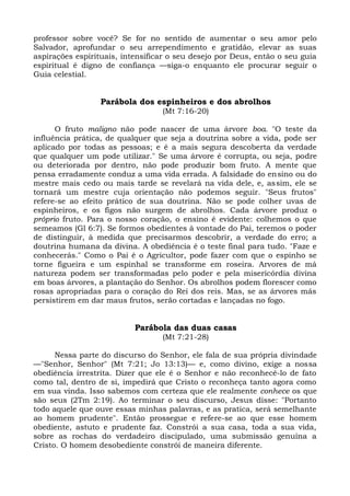 professor sobre você? Se for no sentido de aumentar o seu amor pelo
Salvador, aprofundar o seu arrependimento e gratidão, elevar as suas
aspirações espirituais, intensificar o seu desejo por Deus, então o seu guia
espiritual é digno de confiança —siga-o enquanto ele procurar seguir o
Guia celestial.


                  Parábola dos espinheiros e dos abrolhos
                                  (Mt 7:16-20)

      O fruto maligno não pode nascer de uma árvore boa. "O teste da
influência prática, de qualquer que seja a doutrina sobre a vida, pode ser
aplicado por todas as pessoas; e é a mais segura descoberta da verdade
que qualquer um pode utilizar." Se uma árvore é corrupta, ou seja, podre
ou deteriorada por dentro, não pode produzir bom fruto. A mente que
pensa erradamente conduz a uma vida errada. A falsidade do ensino ou do
mestre mais cedo ou mais tarde se revelará na vida dele, e, assim, ele se
tornará um mestre cuja orientação não podemos seguir. "Seus frutos"
refere-se ao efeito prático de sua doutrina. Não se pode colher uvas de
espinheiros, e os figos não surgem de abrolhos. Cada árvore produz o
próprio fruto. Para o nosso coração, o ensino é evidente: colhemos o que
semeamos (Gl 6:7). Se formos obedientes à vontade do Pai, teremos o poder
de distinguir, à medida que precisarmos descobrir, a verdade do erro; a
doutrina humana da divina. A obediência é o teste final para tudo. "Faze e
conhecerás." Como o Pai é o Agricultor, pode fazer com que o espinho se
torne figueira e um espinhal se transforme em roseira. Arvores de má
natureza podem ser transformadas pelo poder e pela misericórdia divina
em boas árvores, a plantação do Senhor. Os abrolhos podem florescer como
rosas apropriadas para o coração do Rei dos reis. Mas, se as árvores más
persistirem em dar maus frutos, serão cortadas e lançadas no fogo.


                           Parábola das duas casas
                                  (Mt 7:21-28)

      Nessa parte do discurso do Senhor, ele fala de sua própria divindade
—"Senhor, Senhor" (Mt 7:21; Jo 13:13)— e, como divino, exige a nossa
obediência irrestrita. Dizer que ele é o Senhor e não reconhecê-lo de fato
como tal, dentro de si, impedirá que Cristo o reconheça tanto agora como
em sua vinda. Isso sabemos com certeza que ele realmente conhece os que
são seus (2Tm 2:19). Ao terminar o seu discurso, Jesus disse: "Portanto
todo aquele que ouve essas minhas palavras, e as pratica, será semelhante
ao homem prudente". Então prossegue e refere-se ao que esse homem
obediente, astuto e prudente faz. Constrói a sua casa, toda a sua vida,
sobre as rochas do verdadeiro discipulado, uma submissão genuína a
Cristo. O homem desobediente constrói de maneira diferente.
 