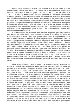 Rocha por fundamento. Cristo, ele próprio, é a Rocha sobre a qual
construímos. "Sobre esta pedra", i.e., sobre a sua divindade que Pedro con-
fessara, "edificarei a minha igreja" (Mt 16:18; Dt 32; SI 18:2,46; ICo
3:10,11; SI 46:1,2). Esse salmo tem sido chamado a Canção da casa sobre
a rocha, que não temia quando vinham as tormentas. Por toda a parábola
que estamos analisando, Cristo ensina a importância do fazer tanto quanto
do ouvir. Em sua descrição dos dois construtores, deixou claro que foram
julgados, não pelo cuidado que tiveram ao construir suas casas, mas pelo
fundamento sobre o qual elas estavam. Ele ilustrou de forma notável a
importância do fundamento ao edificarmos a vida. Se desejarmos construir
mansões mais imponentes para a alma, os fundamentos devem ser
cuidadosamente escolhidos.
      A interpretação da parábola, sem dúvida, sugerida pela arquitetura
que estava ao redor deles, está relacionada com "o material em geral de
uma vida cristã externa", uma vida que se apoia e está arraigada em tudo o
que o Senhor é: em si mesmo. É somente pela nossa união com Cristo, a
Rocha, que podemos conseguir a firmeza da parede, sem a qual até mesmo
os nossos objetivos mais firmes serão como areia movediça. Temos
segurança eterna, se formos edificados sobre aquela fundação a respeito da
qual Deus disse: "Vede, assentei em Sião uma pedra, uma pedra já
provada, pedra preciosa de esquina, que está bem firme e fundada" (Is
28:16). Lucas refere-se ao construtor sábio, dizendo que ele "cavou, e abriu
bem fundo, e lançou os alicerces sobre a rocha" (Lc 6:48). O caro Benjamin
Keach diz o seguinte sobre o cavar fundo: "A alma do crente cava fundo,
penetrando na natureza de Deus, para descobrir qual o tipo de justiça em
que achará alívio e se harmonizará com a justiça e a infinita santidade de
Deus".

       Areia por fundamento. Cristo sabia que os estrangeiros, os quais vi-
nham à Galiléia para construir, eram atraídos para um solo de areia, já
pronto para ser usado, não para a rocha dura e enrugada do local. Mas,
quando vinha o tempo das chuvas fortes, só restava ao construtor um
monte de ruínas. O que uma fundação arenosa representa? Denota um
fundamento frouxo, o ato de professar a religião de forma vazia, mera
religião externa. Ellicott comenta que a "areia" explica "os sentimentos
inconstantes e incertos de alguns homens (os 'insensatos' da parábola), o
único solo sobre o qual agem —amam ser louvados, são fiéis aos costumes
e assim por diante". A segunda casa, embora muito impressionante, não
tem fundação e, portanto, está condenada à destruição. Que grande
diferença nosso Senhor retrata aqui! Como estão em perigo os homens
cujas decisões não se baseiam na ajuda de Deus, encontrada pela oração;
cujas alegrias não são baseadas na confiança do amor de Deus; cuja
confiança não é baseada na presença revelada de Deus; cujas virtudes não
têm raízes; cuja bondade não tem motivação; cuja esperança não tem
fundamento! A casa de tal homem está simplesmente com as suas partes
ligadas umas às outras, e pode cair a qualquer momento. Os fariseus do
tempo de Cristo construíram suas esperanças em bênçãos e privilégios
 