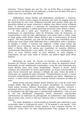 externos: "Temos Abraão por pai" (Lc 3:8; Jo 8:33). Mas o coração deles
estava distante da Rocha de sua salvação, e Cristo teve de dizer-lhes que o
diabo é que era o pai deles, não Abraão.

      Edificadores. Nosso Senhor usa edificadores "prudentes" e "insensa-
tos" para se referir a duas classes de pessoas, por meio da imagem natu ral
da construção de uma casa. Podemos entender pelo quadro nítido que ele
desenhou ambas as casas: atraentes e sólidas; mas Jesus revela a firmeza
delas. O material usado e o processo de construção estavam corretos
quando foram erguidas, e ambas pareciam no prumo certo, firmes e fortes.
      A vida não é mais que "construir o caráter, os hábitos, as
lembranças, as expectativas, tanto de fortalezas como de fraquezas; ao
construirmos a casa da vida, adicionamos uma coisa sobre a outra, como
se fosse pedra sobre pedra. Nosso desejo é que a construamos de forma
segura". Há boas pessoas, que não são do Senhor, que constróem bem e
acham que suas casas estão edificadas bem e sabiamente sobre o dinheiro,
os amigos, a saúde, o sucesso nos negócios —todas essas coisas são
louváveis em si mesmas, mas são desastrosas, se não forem alicerçadas
sobre a Rocha. Mas há outros que constróem de maneira diferente,
"aumentando diariamente o seu poder em servir, o seu conhecimento de
Deus, as suas vitórias sobre os seus defeitos, as suas alegrias e
esperanças, até que suas vidas se tornem um palácio digno para Deus
habitar".

      Elementos do teste. As chuvas tor-renciais, as inundações e os
furacões do Oriente causam muitos danos às casas de aparência fortes,
destruindo as não solidamente construídas —essa foi uma ilustração que
nosso Senhor usou com muita propriedade. "Desceu a chuva" Jesus
compara aos momentos de prova apavorantes, às forças concentradas de
uma chuva torrencial que ameaça o telhado da casa. Como dá medo a
chuva que cai, seguida de uma ventania!. "Transbordaram os rios", e essas
torrentes tempestuosas podem corroer as paredes por baixo. "Sopraram os
ventos", e esses ventos impetuosos como de furacão ameaçam os lados da
casa.
      Essas forças naturais aliadas fazem lembrar que o sol de verão nem
sempre brilha. Não faz diferença se somos "prudentes" ou "insensatos",
todos temos tensões, aflições, decepções, perdas, tentações, temores e
pensamos sobre a morte e a vida no além. Ellicott diz: "O vento, a chuva e
as inundações não dão folga para a interpretação individual, a não ser que
se use um detalhismo exagerado. Esses elementos representam
coletivamente as violências da perseguição, do sofrimento e das tentações,
sob as quais tudo, exceto a vida que repousa sobre a verdadeira fundação,
cederá".
      Um toque dramático é acrescentado ao desastre que sobreveio à casa
construída sobre a fundação de areia —"E foi grande a sua queda". Com
essas palavras lamentáveis, Cristo adverte a que evitemos destino se-
melhante. Como deve ter sido impressionante essa imagem de terrível
 