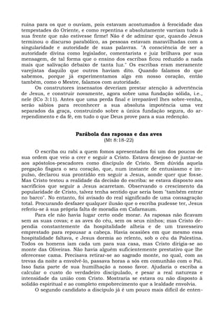 ruína para os que o ouviam, pois estavam acostumados à ferocidade das
tempestades do Oriente, e como repentina e absolutamente varriam tudo à
sua frente que não estivesse firme! Não é de admirar que, quando Jesus
terminou o discurso parabólico, as pessoas estavam maravilhadas com a
singularidade e autoridade de suas palavras. "A consciência de ser a
autoridade divina como legislador, comentarista e juiz brilhava por sua
mensagem, de tal forma que o ensino dos escribas ficou reduzido a nada
mais que salivação debaixo de tanta luz." Os escribas eram meramente
varejistas daquilo que outros haviam dito. Quando falamos do que
sabemos, porque já experimentamos algo em nosso coração, então
também, como o Mestre, falamos com autoridade.
      Os construtores insensatos deveriam prestar atenção à advertência
de Jesus, e construir novamente, agora sobre uma fundação sólida, i.e.,
nele (ICo 3:11). Antes que uma perda final e irreparável lhes sobre-venha,
serão sábios para reconhecer a sua absoluta impotência uma vez
separados da graça, construindo sobre a única fundação segura, do ar-
rependimento e da fé, em tudo o que Deus prove para a sua redenção.


                      Parábola das raposas e das aves
                                  (Mt 8:18-22)

       O escriba ou rabi a quem fomos apresentados foi um dos poucos de
sua ordem que veio a crer e seguir a Cristo. Estava desejoso de juntar-se
aos apóstolos-pescadores como discípulo de Cristo. Sem dúvida aquela
pregação fisgara o seu coração, que, num instante de entusiasmo e im-
pulso, declarou sua prontidão em seguir a Jesus, aonde quer que fosse.
Mas Cristo testou a realidade da decisão do escriba: se estava disposto aos
sacrifícios que seguir a Jesus acarretam. Observando o crescimento da
popularidade de Cristo, talvez tenha sentido que seria bom "também entrar
no barco". No entanto, foi avisado do real significado de uma consagração
total. Procurando desfazer qualquer ilusão que o escriba pudesse ter, Jesus
referiu-se à sua própria falta de moradia em Cafarnaum.
       Para ele não havia lugar certo onde morar. As raposas não ficavam
sem as suas covas; e as aves do céu, sem os seus ninhos; mas Cristo de-
pendia constantemente da hospitalidade alheia e de um travesseiro
emprestado para repousar a cabeça. Havia ocasiões em que mesmo essa
hospitalidade faltava, e Jesus dormia ao relento, sob o céu da Palestina.
Todos os homens iam cada um para sua casa, mas Cristo dirigia-se ao
monte das Oliveiras. Não havia alguém suficientemente prestativo que lhe
oferecesse cama. Precisava retirar-se ao sagrado monte, no qual, com as
trevas da noite a envolvê-lo, passava horas a sós em comunhão com o Pai.
Isso fazia parte de sua humilhação a nosso favor. Ajudaria o escriba a
calcular o custo do verdadeiro discipulado, e pesar a real natureza e
intensidade da união com Cristo. Mostraria se estava ou não disposto à
solidão espiritual e ao completo empobrecimento que a lealdade envolvia.
       O segundo candidato a discípulo já é um pouco mais difícil de enten-
 