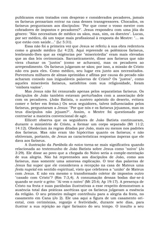publicanos eram tratados com desprezo e considerados pecadores, jamais
os fariseus pensariam entrar na casa desses transgressores. Chocados, os
fariseus perguntaram aos discípulos: "Por que come o vosso mestre com
cobradores de impostos e pecadores?". Jesus respondeu com uma jóia do
gênero: "Não necessitam de médico os sãos, mas, sim, os doentes". Lucas,
por ser médico, dá um toque mais profissional à resposta do Mestre: "... os
que estão com saúde..." (Lc 5:31).
      Essa não foi a primeira vez que Jesus se referiu à sua obra redentora
como o grande médico (Lc 4:23). Aqui repreende os polêmicos fariseus,
lembrando-lhes que as exigências por "misericórdia" eram mais elevadas
que as das leis cerimoniais. Sarcasticamente, disse aos fariseus que não
viera chamar os "justos" (como se achavam), mas os pecadores ao
arrependimento. Os fariseus julgavam-se sãos; por isso, a missão de Cristo
não era para eles. Como médico, seu lugar era junto aos necessitados.
Porventura milhares de almas oprimidas e aflitas por causa do pecado não
acharam consolo nas inigualáveis palavras de Cristo? Os "justos", como
aqueles miseráveis fariseus, satisfeitos com sua religiosidade, foram
"embora vazios".
      Mas Jesus não foi censurado apenas pelos separatistas fariseus. Os
discípulos de João também estavam perturbados com a associação dele
com os pecadores. (João Batista, o austero apóstolo do deserto, evitava
comer e beber em festas.) Os seus seguidores, talvez influenciados pelos
fariseus, perguntaram a Jesus: "Por que nós e os fariseus jejuamos, mas os
teus discípulos não jejuam?". Assim, o Mestre foi questionado por
contrariar a maneira convencional de agir.
      Ellicott observa que os seguidores de João Batista continuaram,
durante o ministério de Cristo, a formar um corpo separado (Mt 11:2;
14:12). Obedeciam às regras ditadas por João, mais ou menos nos padrões
dos fariseus. Mas não eram tão hipócritas quanto os fariseus; e não
obtiveram, portanto, de Jesus as características respostas ásperas que ele
dava aos fariseus.
      A ilustração da Parábola do noivo torna-se mais significativa quando
relacionada ao testemunho de João Batista sobre Jesus como "noivo" (Jo
3:29). Ele disse ao povo que a chegada do Noivo seria a comple-mentação
de sua alegria. Não há repreensões aos discípulos de João, como aos
fariseus, mas somente uma amorosa explicação. O teor das palavras de
Jesus faz supor que ele considerava a recepção na casa de Mateus uma
festa nupcial em sentido espiritual, visto que celebrava a "união" de Mateus
com Jesus. E não era mesmo o transformado coletor de impostos outro
"casado com Cristo"? (Rm 7:3,4). A consumação dessas bodas dar-se-á
quando se ouvir o grito: "Aí vem o noivo" (Mt 25:6; Ap 19:17). A presença de
Cristo na festa e suas parábolas ilustrativas a esse respeito demonstram a
ausência total das práticas ascéticas que os fariseus julgavam a essência
da religião. O seu primeiro milagre contribuiu para a alegria da festa, no
casamento em Cana (Jo 2). Ele usa aqui a figura de um casamento ori-
ental, com cerimônias, regozijo e festividade, durante sete dias, para
ilustrar a sua rejeição ao rigor farisaico do seu tempo. O insulto a seu
 