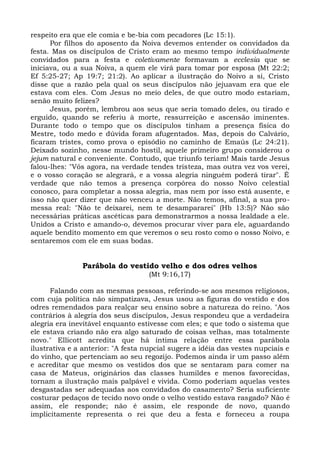 respeito era que ele comia e be-bia com pecadores (Lc 15:1).
      Por filhos do aposento da Noiva devemos entender os convidados da
festa. Mas os discípulos de Cristo eram ao mesmo tempo individualmente
convidados para a festa e coletivamente formavam a ecclesia que se
iniciava, ou a sua Noiva, a quem ele virá para tomar por esposa (Mt 22:2;
Ef 5:25-27; Ap 19:7; 21:2). Ao aplicar a ilustração do Noivo a si, Cristo
disse que a razão pela qual os seus discípulos não jejuavam era que ele
estava com eles. Com Jesus no meio deles, de que outro modo estariam,
senão muito felizes?
      Jesus, porém, lembrou aos seus que seria tomado deles, ou tirado e
erguido, quando se referiu à morte, ressurreição e ascensão iminentes.
Durante todo o tempo que os discípulos tinham a presença física do
Mestre, todo medo e dúvida foram afugentados. Mas, depois do Calvário,
ficaram tristes, como prova o episódio no caminho de Emaús (Lc 24:21).
Deixado sozinho, nesse mundo hostil, aquele primeiro grupo considerou o
jejum natural e conveniente. Contudo, que triunfo teriam! Mais tarde Jesus
falou-lhes: "Vós agora, na verdade tendes tristeza, mas outra vez vos verei,
e o vosso coração se alegrará, e a vossa alegria ninguém poderá tirar". É
verdade que não temos a presença corpórea do nosso Noivo celestial
conosco, para completar a nossa alegria, mas nem por isso está ausente, e
isso não quer dizer que não venceu a morte. Não temos, afinal, a sua pro-
messa real: "Não te deixarei, nem te desampararei" (Hb 13:5)? Não são
necessárias práticas ascéticas para demonstrarmos a nossa lealdade a ele.
Unidos a Cristo e amando-o, devemos procurar viver para ele, aguardando
aquele bendito momento em que veremos o seu rosto como o nosso Noivo, e
sentaremos com ele em suas bodas.


               Parábola do vestido velho e dos odres velhos
                                    (Mt 9:16,17)

      Falando com as mesmas pessoas, referindo-se aos mesmos religiosos,
com cuja política não simpatizava, Jesus usou as figuras do vestido e dos
odres remendados para realçar seu ensino sobre a natureza do reino. "Aos
contrários à alegria dos seus discípulos, Jesus respondeu que a verdadeira
alegria era inevitável enquanto estivesse com eles; e que todo o sistema que
ele estava criando não era algo saturado de coisas velhas, mas totalmente
novo." Ellicott acredita que há íntima relação entre essa parábola
ilustrativa e a anterior: "A festa nupcial sugere a idéia das vestes nupciais e
do vinho, que pertenciam ao seu regozijo. Podemos ainda ir um passo além
e acreditar que mesmo os vestidos dos que se sentaram para comer na
casa de Mateus, originários das classes humildes e menos favorecidas,
tornam a ilustração mais palpável e vivida. Como poderiam aquelas vestes
desgastadas ser adequadas aos convidados do casamento? Seria suficiente
costurar pedaços de tecido novo onde o velho vestido estava rasgado? Não é
assim, ele responde; não é assim, ele responde de novo, quando
implicitamente representa o rei que deu a festa e forneceu a roupa
 