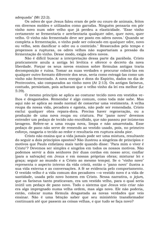 adequada" (Mt 22:2).
      Os odres de que Jesus falou eram de pele ou couro de animais, feitos
em diversos moldes e utilizados como garrafas. Ninguém pensaria em pôr
vinho novo num odre velho que já perdeu a elasticidade. "Esse vinho
certamente se fermentaria e arrebentaria qualquer odre, quer novo, quer
velho. O vinho não fermentado deve ser posto em odres novos.' Quando se
completa a fermentação, o vinho pode ser colocado em qualquer odre, novo
ou velho, sem danificar o odre ou o conteúdo." Ressecados pelo tempo e
propensos a rupturas, os odres velhos não suportariam a pressão da
fermentação do vinho. Desse modo, exigia odres novos.
      Não é difícil buscar a interpretação dessa parte da parábola. Cristo
praticamente anula a antiga lei levítica e oferece o decreto da nova
liberdade. Forçar os seus novos ensinos sobre fórmulas antigas traria
decomposição e ruína. Tomar as suas verdades e procurar colocá-las em
qualquer outro formato diferente dos seus, seria como estragá-las como um
vinho não fermentado. A nova energia e dons do Espírito, dados no dia de
Pentecostes, são comparados ao vinho novo (At 2:13). Os antigos fariseus,
contudo, persistiam, pois achavam que o velho vinho da lei era melhor (Lc
5:39).
      O mesmo princípio se aplica ao costurar tecido novo em vestidos ve-
lhos e desgastados. Remendar é algo comum, como toda mãe sabe. Mas
aqui não se aplica ao modo normal de consertar uma vestimenta. A velha
roupa da nossa vida, pecadora e egoísta, não pode ser remendada. Cristo
exclui qualquer obra repara-dora. Precisa haver regeneração, ou a
produção de uma nova roupa ou criatura. Por "pano novo" devemos
entender um pedaço de tecido não encolhido, que não passou por inúmeras
lavagens. Refere-se a uma roupa nova, limpa e não amarrotada. Esse
pedaço de pano não serve de remendo ao vestido usado, pois, no primeiro
esforço, rasgaria o tecido ao redor e resultaria em ruptura ainda pior.
      Cristo não ensina que a vida jamais pode ser uma mistura, resultante
do seguir a dois princípios opostos? Não ilustrou a singeleza de princípios e
motivos que Paulo enfatizou mais tarde quando disse: "Para mim o viver é
Cristo"? Devemos ser simples e singelos em todos os nossos motivos. Não
podemos servir a dois senhores (ter duas cordas em nosso arco; confiar
[para a salvação] em Jesus e em nossas próprias obras; misturar lei e
graça; seguir ao mundo e a Cristo ao mesmo tempo). Se o "vinho novo"
representa o aspecto interno da vida cristã, então o "pano novo" ilustra a
sua vida externa e as conversações. A fé se evidencia pelo comportamento.
O vestido velho é a vida comum dos pecadores —o vestido novo é a vida de
santidade, usada pelo novo homem em Cristo. Nessa narrativa, o jejum,
que os fariseus tanto praticavam, era um vestido velho, para o qual seria
inútil um pedaço de pano novo. Todo o sistema que Jesus veio criar não
era algo impregnado numa velha ordem, mas algo novo. Ele não poderia,
então, colocar numa fórmula desgastada as novas verdades que veio
ensinar. Não é uma bênção saber que seu ministério transformador
continuará até que passem as coisas velhas, e que tudo se faça novo?
 