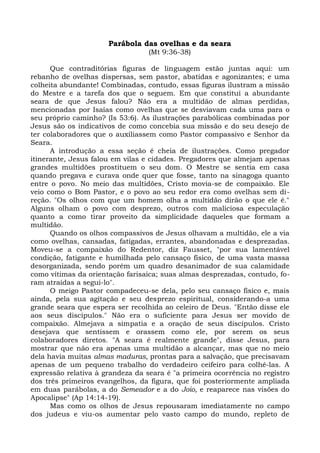 Parábola das ovelhas e da seara
                                  (Mt 9:36-38)

      Que contraditórias figuras de linguagem estão juntas aqui: um
rebanho de ovelhas dispersas, sem pastor, abatidas e agonizantes; e uma
colheita abundante! Combinadas, contudo, essas figuras ilustram a missão
do Mestre e a tarefa dos que o seguem. Em que constitui a abundante
seara de que Jesus falou? Não era a multidão de almas perdidas,
mencionadas por Isaías como ovelhas que se desviavam cada uma para o
seu próprio caminho? (Is 53:6). As ilustrações parabólicas combinadas por
Jesus são os indicativos de como concebia sua missão e do seu desejo de
ter colaboradores que o auxiliassem como Pastor compassivo e Senhor da
Seara.
      A introdução a essa seção é cheia de ilustrações. Como pregador
itinerante, Jesus falou em vilas e cidades. Pregadores que almejam apenas
grandes multidões prostituem o seu dom. O Mestre se sentia em casa
quando pregava e curava onde quer que fosse, tanto na sinagoga quanto
entre o povo. No meio das multidões, Cristo movia-se de compaixão. Ele
veio como o Bom Pastor, e o povo ao seu redor era como ovelhas sem di-
reção. "Os olhos com que um homem olha a multidão dirão o que ele é."
Alguns olham o povo com desprezo, outros com maliciosa especulação
quanto a como tirar proveito da simplicidade daqueles que formam a
multidão.
      Quando os olhos compassivos de Jesus olhavam a multidão, ele a via
como ovelhas, cansadas, fatigadas, errantes, abandonadas e desprezadas.
Moveu-se a compaixão do Redentor, diz Fausset, "por sua lamentável
condição, fatigante e humilhada pelo cansaço físico, de uma vasta massa
desorganizada, sendo porém um quadro desanimador de sua calamidade
como vítimas da orientação farisaica; suas almas desprezadas, contudo, fo-
ram atraídas a segui-lo".
      O meigo Pastor compadeceu-se dela, pelo seu cansaço físico e, mais
ainda, pela sua agitação e seu desprezo espiritual, considerando-a uma
grande seara que espera ser recolhida ao celeiro de Deus. "Então disse ele
aos seus discípulos." Não era o suficiente para Jesus ser movido de
compaixão. Almejava a simpatia e a oração de seus discípulos. Cristo
desejava que sentissem e orassem como ele, por serem os seus
colaboradores diretos. "A seara é realmente grande", disse Jesus, para
mostrar que não era apenas uma multidão a alcançar, mas que no meio
dela havia muitas almas maduras, prontas para a salvação, que precisavam
apenas de um pequeno trabalho do verdadeiro ceifeiro para colhê-las. A
expressão relativa à grandeza da seara é "a primeira ocorrência no registro
dos três primeiros evangelhos, da figura, que foi posteriormente ampliada
em duas parábolas, a do Semeador e a do Joio, e reaparece nas visões do
Apocalipse" (Ap 14:14-19).
      Mas como os olhos de Jesus repousaram imediatamente no campo
dos judeus e viu-os aumentar pelo vasto campo do mundo, repleto de
 