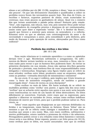 almas a ser colhidas por ele (Mt 13:38), suspirou e disse: "mas os cei-feiros
são poucos". Os que são divinamente chamados e qualificados a colher os
perdidos nunca foram tão necessários quanto hoje. Nos dias de Cristo, os
escribas e fariseus, supostos pastores de almas, eram numerados às
centenas; mas eram poucos os ganhadores de almas. Qual era o número
dos que teriam aumentado a paixão pelas almas? Somente pela oração.
"Orai", não organizai, não educai, mas orai, pois somente Deus pode tornar
os trabalhadores do evangelho prontos e desejosos de ser comissionados,
assim como quer dizer a expressão "enviar". Ele é "o Senhor da Seara",
aquele que fornece a semente para semear, os semeadores e a colheita.
Estamos entre os que se afastam com constrangimento do amor e da
necessidade e conquistam o amor, pela comodidade e pelo dinheiro, pelo
medo do fracasso e pela oposição de outros, abençoados por Deus como
ceifeiros?


                      Parábola das ovelhas e dos lobos
                                   (Mt 10:1-28)

       Essa seção relaciona-se à comissão apostólica e a como os apóstolos
deviam viver e agir. Receberiam sofrimento e antagonismo. Os sofri--
mentos do Mestre seriam também os seus, mas, tementes a Deus, não te-
riam razão para recear o que os homens lhes pudessem fazer. Ao enviar os
primeiros discípulos em sua missão, Jesus não apenas deu-lhes garantia
de proteção e provisão, mas lembrou-lhes de suas responsabilidades como
delegados e testemunhas. Empregou uma figura tríplice para se referir às
suas atitudes: ovelhas entre lobos; prudentes como as serpentes; simples
como as pombas —estranha descrição de missionários e ministros!
       Eu vos envio. O eu aqui é enfático, pois implica que Cristo levanta-se
como "a fonte do ministério evangélico, sendo ele também o grande
encarregado disso". Como ele enviou os seus discípulos?
       Como ovelhas no meio de lobos. Ele havia acabado de se referir às
multidões perdidas como "ovelha" sem pastor, e agora fala dos seus como
"ovelhas" que se acharão entre aqueles com quem a sua sorte seria lançada
como testemunhas no meio de um bando de lobos destruidores. Os lobos
dificilmente se convertem. Contudo, entre esses que os esperavam, para
apanhar e dilacerar os enviados de Jesus, seriam como ovelhas indefesas
desejosas de morrer por Cristo, para que o perdido pudesse salvar-se. Para
Jesus, os
       "lobos" eram aqueles que despojavam as que estavam debilitadas ou
feridas e as tosquiavam, como faziam os fariseus. Esses "lobos" são os
mesmos a que ele se referiu como inimigos e matadores de suas teste-
munhas que amam o seu nome. Mas, com esses conflitos, sofrimentos e
mortes profetizados, estava também a promessa da vitória e da soberania.
Perseguidores podem cercar o seu rebanho como lobos famintos e raivosos.
Jesus seria a sua defesa. Estar exposto, pronto a ser feito presa (Jo 10:12),
como ovelhas para os lobos, era muito assustador; mas que as ovelhas
 