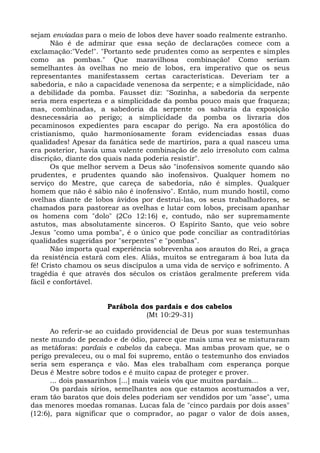 sejam enviadas para o meio de lobos deve haver soado realmente estranho.
       Não é de admirar que essa seção de declarações comece com a
exclamação:"Vede!". "Portanto sede prudentes como as serpentes e simples
como as pombas." Que maravilhosa combinação! Como seriam
semelhantes às ovelhas no meio de lobos, era imperativo que os seus
representantes manifestassem certas características. Deveriam ter a
sabedoria, e não a capacidade venenosa da serpente; e a simplicidade, não
a debilidade da pomba. Fausset diz: "Sozinha, a sabedoria da serpente
seria mera esperteza e a simplicidade da pomba pouco mais que fraqueza;
mas, combinadas, a sabedoria da serpente os salvaria da exposição
desnecessária ao perigo; a simplicidade da pomba os livraria dos
pecaminosos expedientes para escapar do perigo. Na era apostólica do
cristianismo, quão harmoniosamente foram evidenciadas essas duas
qualidades! Apesar da fanática sede de martírios, para a qual nasceu uma
era posterior, havia uma valente combinação de zelo irresoluto com calma
discrição, diante dos quais nada poderia resistir".
       Os que melhor servem a Deus são "inofensivos somente quando são
prudentes, e prudentes quando são inofensivos. Qualquer homem no
serviço do Mestre, que careça de sabedoria, não é simples. Qualquer
homem que não é sábio não é inofensivo". Então, num mundo hostil, como
ovelhas diante de lobos ávidos por destruí-las, os seus trabalhadores, se
chamados para pastorear as ovelhas e lutar com lobos, precisam apanhar
os homens com "dolo" (2Co 12:16) e, contudo, não ser supremamente
astutos, mas absolutamente sinceros. O Espírito Santo, que veio sobre
Jesus "como uma pomba", é o único que pode conciliar as contraditórias
qualidades sugeridas por "serpentes" e "pombas".
       Não importa qual experiência sobrevenha aos arautos do Rei, a graça
da resistência estará com eles. Aliás, muitos se entregaram à boa luta da
fé! Cristo chamou os seus discípulos a uma vida de serviço e sofrimento. A
tragédia é que através dos séculos os cristãos geralmente preferem vida
fácil e confortável.


                     Parábola dos pardais e dos cabelos
                               (Mt 10:29-31)

      Ao referir-se ao cuidado providencial de Deus por suas testemunhas
neste mundo de pecado e de ódio, parece que mais uma vez se misturaram
as metáforas: pardais e cabelos da cabeça. Mas ambas provam que, se o
perigo prevaleceu, ou o mal foi supremo, então o testemunho dos enviados
seria sem esperança e vão. Mas eles trabalham com esperança porque
Deus é Mestre sobre todos e é muito capaz de proteger e prover.
      ... dois passarinhos [...] mais vaieis vós que muitos pardais...
      Os pardais sírios, semelhantes aos que estamos acostumados a ver,
eram tão baratos que dois deles poderiam ser vendidos por um "asse", uma
das menores moedas romanas. Lucas fala de "cinco pardais por dois asses"
(12:6), para significar que o comprador, ao pagar o valor de dois asses,
 