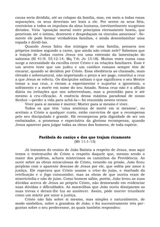 causa seria dividida, até ao colapso da família, mas, em meio a todas essas
separações, os seus deveriam ser leais a ele. Por serem os seus fiéis,
contrários a todos os impulsos da alma humana, inevitavelmente surgiriam
divisões. Viria "oposição mortal entre princípios eternamente hostis, que
penetram até o íntimo, destroem e despedaçam os vínculos amorosos". So-
mente ele pode formar verdadeiras famílias, e ainda desembainhar uma
espada e dividi-las.
      Quando Jesus falou dos inimigos de uma família, pensava nos
próprios irmãos segundo a carne, que ainda não criam nele? Sabemos que
a traição de Judas contra Jesus era uma extensão da lamentação do
salmista (Sl 41:9; 55:12-14; Mq 7:6; Jo 13:18). Muitas vezes numa casa
surge a necessidade da escolha entre Cristo e as relações familiares. Esse é
um severo teste que um judeu e um católico romano sempre têm de
encarar, quando se decidem por Cristo. Essa obediência ao chamado, mais
elevado e sobrenatural, não importando o preço a ser pago, constitui a cruz
a que Jesus se referiu. Os discípulos sabiam o que significava o seu Mestre
tomar a sua cruz, e vieram a experimentar e suportar a ignomínia, o
sofrimento e a morte em nome do seu Amado. Nossa cruz não é a aflição
diária ou irritações que nos sobrevenham, mas a prontidão para ir até
mesmo à cru-cificação. A essência dessa máxima paradoxal de nosso
Senhor —perder a vida para achá-la— foi resumida nestes versos:
      Viver para si mesmo é morrer; Morrer para si mesmo é viver.
      Todos os que têm "uma sentença de morte em si mesmos", ou
aceitam a Cristo a qualquer custo, estão convictos de que a recompensa
pelo seu discipulado é grande. Há recompensa pela dignidade de ser um
embaixador, a promessa e expectativa da gloriosa recompensa, quando
Jesus aparecer para julgar todas as obras dos homens, de toda espécie.


             Parábola do caniço e dos que trajam ricamente
                                  (Mt 11:1-15)

      Já tratamos do ensino de João Batista a respeito de Jesus, mas aqui
temos o testemunho de Cristo a respeito daquele que, mesmo sendo o
maior dos profetas, achava misteriosos os caminhos da Providência. Ao
ouvir sobre as obras miraculosas de Cristo, estando na prisão, João ficou
perplexo com o aparente descaso de Jesus por ele, que sofria por amor à
justiça. Ele esperava que Cristo usasse o crivo do juízo, o machado da
retribuição e o fogo consumidor, mas as obras de que ouvira eram de
misericórdia e não de juízo. Como homem sábio, porém, João levou as suas
dúvidas acerca de Jesus ao próprio Cristo, não demorando em evidenciar
suas dúvidas e dificuldades. As maravilhas que João ouviu dissiparam as
suas trevas e deram-lhe luz ao anoitecer. Assim, pôde morrer triunfante
como um mártir por amor à justiça.
      Cristo não fala sobre si mesmo, mas simples e naturalmente, de
modo simbólico, sobre a grandeza de João; e fez sucessivamente três per-
guntas sobre o seu predecessor, às quais também respondeu:
 