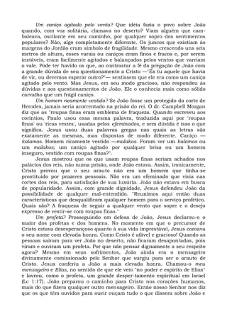 Um caniço agitado pelo vento? Que idéia fazia o povo sobre João
quando, com voz solitária, clamava no deserto? Viam alguém que cam-
baleava, oscilante em seu caminho, por qualquer sopro dos sentimentos
populares? Não, algo completamente diferente. Os juncos que existiam às
margens do Jordão eram símbolo de fragilidade. Mesmo crescendo uns seis
metros de altura, esses varais ou caniços eram finos e fracos e, por serem
instáveis, eram facilmente agitados e balançados pelos ventos que varriam
o vale. Pode ter havido os que, ao contrastar a fé da pregação de João com
a grande dúvida de seu questionamento a Cristo —"És tu aquele que havia
de vir, ou devemos esperar outro?"— sentissem que ele era como um caniço
agitado pelo vento. Mas Jesus, em seu modo gracioso, não respondeu às
dúvidas e aos questionamentos de João. Ele o conhecia mais como sólido
carvalho que um frágil caniço.
      Um homem ricamente vestido? Se João fosse um protegido da corte de
Herodes, jamais seria acorrentado na prisão do rei. O dr. Campbell Morgan
diz que as "roupas finas eram emblema de fraqueza. Quando escreveu aos
coríntios, Paulo usou essa mesma palavra, traduzida aqui por 'roupas
finas' ou 'ricas vestes', usadas pelos efeminados, e sem dúvida é isso o que
significa. Jesus usou duas palavras gregas nas quais as letras são
exatamente as mesmas, mas dispostas de modo diferente. Caniço —
kalamos. Homem ricamente vestido —malakos. Foram ver um kalamos ou
um malakos; um caniço agitado por qualquer brisa ou um homem
inseguro, vestido com roupas finas?".
      Jesus mostrou que os que usam roupas finas seriam achados nos
palácios dos reis, não numa prisão, onde João estava. Assim, ironicamente,
Cristo provou que o seu arauto não era um homem que tinha-se
prostituído por prazeres pessoais. Não era um efeminado que vivia nas
cortes dos reis, para satisfação de sua luxúria. João não estava em busca
de popularidade. Assim, com grande dignidade, Jesus defendeu João da
possibilidade de qualquer mal-entendido. "Reunimos aqui então duas
características que desqualificam qualquer homem para o serviço profético.
Quais são? A fraqueza de seguir a qualquer vento que sopre e o desejo
expresso de vestir-se com roupas finas."
      Um profeta? Prosseguindo em defesa de João, Jesus declarou-o o
maior dos profetas e dos homens. No momento em que o precursor de
Cristo estava desesperançoso quanto à sua vida imprestável, Jesus coroava
o seu nome com elevada honra. Como Cristo é afável e gracioso! Quando as
pessoas saíram para ver João no deserto, não ficaram desapontadas, pois
viram e ouviram um profeta. Por que não pensar dignamente a seu respeito
agora? Mesmo em seus sofrimentos, João ainda era o mensageiro
divinamente comissionado pelo Senhor que surgiu para ser o arauto de
Cristo. Jesus conferiu a João a mais elevada honra. Chamou-o meu
mensageiro e Elias, no sentido de que ele veio "no poder e espírito de Elias"
e lavrou, como o profeta, um grande desper-tamento espiritual em Israel
(Lc 1:17). João preparou o caminho para Cristo nos corações humanos,
mais do que fizera qualquer outro mensageiro. Então nosso Senhor nos diz
que os que têm ouvidos para ouvir ouçam tudo o que dissera sobre João e
 