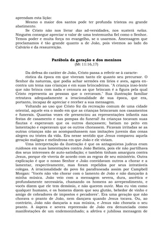 aprendam esta lição:
      Mesmo o maior dos santos pode ter profunda tristeza ou grande
abatimento.
      Se Cristo não nos livrar das ad-versidades, nos susterá nelas.
Ninguém consegue apreciar o valor de uma testemunha fiel como o Senhor.
Temos poder e muita força no evangelho, se o usarmos. Âmensagem que
proclamamos é tão grande quanto a de João, pois vivemos ao lado do
Calvário e da ressurreição.


                    Parábola da geração e dos meninos
                                 (Mt 11:16,17)

      Da defesa do caráter de João, Cristo passa a referir-se à caracte-
      rística da época em que viveram tanto ele quanto seu precursor. O
Senhor da natureza, que podia achar sermões em lírios e aves, agora en-
contra um tema nas crianças e em suas brincadeiras. "A criança inso-lente
que não brinca com nada e censura as que brincam é a figura pela qual
Cristo representa as pessoas que o cercavam." Sua ilustração familiar
retratava adequadamente a irracionalidade de sua época, que era,
portanto, incapaz de apreciar e receber a sua mensagem.
      Voltando ao uso que Cristo fez da recreação comum de uma cidade
oriental, aquele era o modo em que as crianças brincavam nos casamentos
e funerais. Quantas vezes ele presenciou as representações infantis nas
festas de casamento e nas pompas do funeral! As crianças tocavam suas
flautas e esperavam que os outros dançassem; batiam no peito em
lamentação e esperavam que os outros chorassem. Ficavam irritadas se as
outras crianças não as acompanhassem nas imitações juvenis das cenas
alegres ou tristes da vida. Era nesse sentido que Jesus comparou aquela
geração maligna e melindrosa em que João e ele viviam.
      Uma interpretação da ilustração é que os antagonistas judeus eram
ruidosos em suas lamentações contra João Batista, pois ele não partilhava
dos seus interesses de auto-satisfação; e também tinham amargura contra
Jesus, porque ele viveria de acordo com as regras de seu ministério. Outra
explicação é que o nosso Senhor e João convidavam outros a chorar e a
lamentar, respectivamente, mas foram repelidos por seus intratáveis
colegas. A irracionalidade do povo foi parafraseada assim por Campbell
Morgan: "Vocês não vão chorar com o lamento de João e não dançarão à
minha música. João veio com a mensagem severa, dura, ascética e
profundamente necessária, chamando os homens ao arrependimento, e
vocês dizem que ele tem demônio, e não querem ouvir. Mas eu vim como
qualquer humano, e os homens dizem que sou glutão, bebedor de vinho e
amigo de cobradores de impostos e pecadores". Era uma geração que não
chorava o pranto de João, nem dançava quando Jesus tocava. Ou, ao
contrário, João não dançaria a sua música, e Jesus não choraria o seu
pranto. A áspera e severa repreensão de João era denunciada como
manifestações de um endemoninhado; a afetiva e jubilosa mensagem de
 