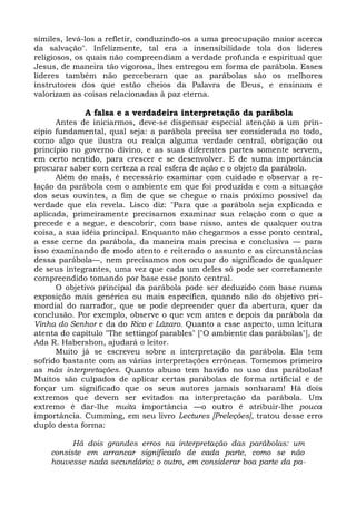 símiles, levá-los a refletir, conduzindo-os a uma preocupação maior acerca
da salvação". Infelizmente, tal era a insensibilidade tola dos líderes
religiosos, os quais não compreendiam a verdade profunda e espiritual que
Jesus, de maneira tão vigorosa, lhes entregou em forma de parábola. Esses
líderes também não perceberam que as parábolas são os melhores
instrutores dos que estão cheios da Palavra de Deus, e ensinam e
valorizam as coisas relacionadas à paz eterna.

             A falsa e a verdadeira interpretação da parábola
      Antes de iniciarmos, deve-se dispensar especial atenção a um prin-
cípio fundamental, qual seja: a parábola precisa ser considerada no todo,
como algo que ilustra ou realça alguma verdade central, obrigação ou
princípio no governo divino, e as suas diferentes partes somente servem,
em certo sentido, para crescer e se desenvolver. E de suma importância
procurar saber com certeza a real esfera de ação e o objeto da parábola.
      Além do mais, é necessário examinar com cuidado e observar a re-
lação da parábola com o ambiente em que foi produzida e com a situação
dos seus ouvintes, a fim de que se chegue o mais próximo possível da
verdade que ela revela. Lisco diz: "Para que a parábola seja explicada e
aplicada, primeiramente precisamos examinar sua relação com o que a
precede e a segue, e descobrir, com base nisso, antes de qualquer outra
coisa, a sua idéia principal. Enquanto não chegarmos a esse ponto central,
a esse cerne da parábola, da maneira mais precisa e conclusiva — para
isso examinando de modo atento e reiterado o assunto e as circunstâncias
dessa parábola—, nem precisamos nos ocupar do significado de qualquer
de seus integrantes, uma vez que cada um deles só pode ser corretamente
compreendido tomando por base esse ponto central.
      O objetivo principal da parábola pode ser deduzido com base numa
exposição mais genérica ou mais específica, quando não do objetivo pri-
mordial do narrador, que se pode depreender quer da abertura, quer da
conclusão. Por exemplo, observe o que vem antes e depois da parábola da
Vinha do Senhor e da do Rico e Lázaro. Quanto a esse aspecto, uma leitura
atenta do capítulo "The settingof parables" ["O ambiente das parábolas"], de
Ada R. Habershon, ajudará o leitor.
      Muito já se escreveu sobre a interpretação da parábola. Ela tem
sofrido bastante com as várias interpretações errôneas. Tomemos primeiro
as más interpretações. Quanto abuso tem havido no uso das parábolas!
Muitos são culpados de aplicar certas parábolas de forma artificial e de
forçar um significado que os seus autores jamais sonharam! Há dois
extremos que devem ser evitados na interpretação da parábola. Um
extremo é dar-lhe muita importância —o outro é atribuir-lhe pouca
importância. Cumming, em seu livro Lectures [Preleções], tratou desse erro
duplo desta forma:

          Há dois grandes erros na interpretação das parábolas: um
    consiste em arrancar significado de cada parte, como se não
    houvesse nada secundário; o outro, em considerar boa parte da pa-
 