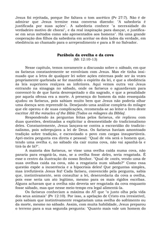 Jesus foi rejeitada, porque lhe faltava o tom ascético (Pv 27:7). Não é de
admirar que Jesus termine essa conversa dizendo: "A sabedoria é
justificada por suas ações". A sabedoria conhece "a necessidade do
verdadeiro motivo de chorai", e da real inspiração para dançar, e justifica-
se em seus métodos como são apresentados aos homens". Há uma grande
cooperação dos filhos da sabedoria em aceitar os dois lados da verdade, em
obediência ao chamado para o arrependimento e para a fé no Salvador.


                         Parábola da ovelha e da cova
                                  (Mt 12:10-13)

       Nesse capítulo, temos novamente a discussão sobre o sábado, em que
os fariseus constantemente se envolviam com Jesus. Mas ele tinha insi-
nuado que a letra de qualquer lei sobre ações externas pode ser às vezes
propriamente quebrada se for mantido o espírito da lei, e que a obediência
às leis superiores realçava as inferiores. Aqui vemos outra vez Jesus
entrando na sinagoga no sábado, onde os fariseus o aguardavam para
convencê-lo de que havia desrespeitado o dia sagrado, e que a penalidade
por aquela ofensa era a morte. A presença do homem da mão ressequida
ajudou os fariseus, pois sabiam muito bem que Jesus não poderia olhar
uma doença sem repreendê-la. Desejando uma análise completa do milagre
que ele operou e de suas complicações, recomenda-se ao leitor o livro deste
escritor All the miracles of the Bible [Todos os milagres da Bíblia].
       Respondendo às perguntas feitas pelos fariseus, ele replicou com
duas questões, destinadas a explicitar a desonestidade do tradicionalismo
deles. Constantemente, Jesus lançava-se contra a escravidão do tradicio-
nalismo, pois sobrepujava a lei de Deus. Os fariseus haviam amontoado
tradição sobre tradição, e escravizado o povo com cargas insuportáveis.
Apri-meira pergunta era direta e pessoal: "Qual de vós será o homem que,
tendo uma ovelha e, no sábado ela cair numa cova, não vai apanhá-la e
tirá-la de lá?".
       A maioria dos fariseus, se visse uma ovelha caída numa cova, não
pararia para resgatá-la, mas, se a ovelha fosse deles, seria resgatada. É
esse o centro da ilustração do nosso Senhor. "Qual de vocês, vendo uma de
suas ovelhas caída na cova, não a resgataria num sábado?" Como essa
questão expõe a incoerência e a hipocrisia deles! Que perguntas simples,
mas irrefutáveis Jesus fez! Cada fariseu, convencido pela pergunta, sabia
que, instintivamente, sem consultar a lei, desenredaria da cova a ovelha,
pois esse seria um ato legítimo, mesmo para os mais rígidos escribas.
Alguns achavam que a ovelha não deveria ser resgatada da cova enquanto
fosse sábado, mas que nesse meio-tempo era legal alimentá-la.
       Os fariseus conheciam a máxima do AT que "o justo olha pela vida
dos seus animais" (Pv 12:10). Por isso, a apelação de Cristo era irresistível,
pois sabiam que instintivamente resgatariam uma ovelha do sofrimento ou
da morte, mesmo no sábado. Assim, com muita habilidade, Jesus preparou
o terreno para a sua segunda pergunta: "Quanto mais vale um homem do
 