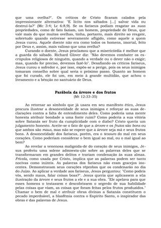 que uma ovelha?". Os críticos de Cristo ficaram calados pela
impressionante alternativa: "E lícito nos sábados [...] salvar vida ou
destruí-la?" (Mc 3:4; Lc 6:8,9). Se os fariseus podiam resgatar as suas
propriedades, como de fato faziam, um homem, propriedade de Deus, que
vale mais do que muitas ovelhas, tinha, portanto, mais direito ao resgate,
sobretudo quando estivesse severamente afligido, como aquele a quem
Jesus curou. Aquele doente não era como todos os homens, imortal, feito
por Deus e, assim, mais valioso que uma ovelha?
      Curando o doente, Jesus proclamou que a misericórdia é melhor que
a guarda do sábado. Richard Glover diz: "Não devemos combater os es-
crúpulos religiosos de ninguém, quando a verdade ou o dever não o exigir;
mas, quando for preciso, devemos fazê-lo". Desafiando os críticos fariseus,
Jesus curou o sofredor e, por isso, expôs-se a perigo, pois os seus inimigos
tomaram conselho sobre qual seria o próximo passo. Quanto ao homem
que foi curado, ele foi um, em meio à grande multidão, que achou o
livramento e a bênção no santuário de Deus.


                       Parábola da árvore e dos frutos
                                  (Mt 12:33-35)

      Ao retornar ao símbolo que já usara em seu manifesto ético, Jesus
procura ilustrar a desonestidade de seus inimigos e reforçar as suas de-
clarações contra a falta de entendimento deles. Como poderia uma mente
honesta atribuir bondade a uma fonte ruim? Como poderia a sua vitória
sobre Satanás ser fruto da cumplicidade com o diabo? Cristo queria um
julgamento honesto. Aceite-se o fato de que a árvore e os frutos são bons ou
que ambos são maus, mas não se espere que a árvore seja má e seus frutos
bons. A desonestidade dos fariseus, porém, era o tesouro do mal em seus
corações. Como poderiam considerar o bem igual ao mal, ou o mal igual ao
bem?
      Ao revelar a venenosa malignida-de do coração de seus inimigos, Je-
sus proferiu uma solene admoesta-ção sobre as palavras deles que se
transformaram em grandes delitos e trariam condenação às suas almas.
Frívola, como usada por Cristo, implica que as palavras podem ser tanto
nocivas como inúteis. As palavras dos fariseus não eram gracejos ino-
centes. Demonstravam seus corações réprobos que os condenarão no dia
do Juízo. Ao aplicar a verdade aos fariseus, Jesus perguntou: "Como podeis
vós, sendo maus, falar coisas boas?". Jesus queria que aplicassem a süa
ilustração da árvore e seus frutos a ele e a sua obra. "Ele apelava para que
esses homens o testassem e descobrissem o segredo de sua habilidade
pelas coisas que viam, as coisas que foram feitas pelos frutos produzidos."
Chamar o bem de mal e atribuir obras divinas a Satanás constituem o
pecado imperdoável, a blasfêmia contra o Espírito Santo, o inspirador das
obras e das palavras de Jesus.
 