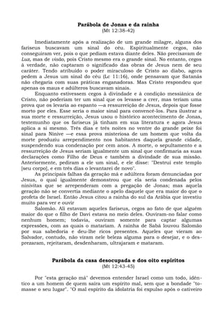 Parábola de Jonas e da rainha
                                  (Mt 12:38-42)

      Imediatamente após a realização de um grande milagre, alguns dos
fariseus buscavam um sinal do céu. Espiritualmente cegos, não
conseguiram ver, pois o que pediam estava diante deles. Não precisavam de
Luz, mas de visão, pois Cristo mesmo era o grande sinal. No entanto, cegos
à verdade, não captaram o significado das obras de Jesus nem de seu
caráter. Tendo atribuído o poder miraculoso de Cristo ao diabo, agora
pedem a Jesus um sinal do céu (Lc 11:16), onde pensavam que Satanás
não chegaria com suas práticas enganadoras. Mas Cristo respondeu que
apenas os maus e adúlteros buscavam sinais.
      Enquanto estivessem cegos à divindade e à condição messiânica de
Cristo, não poderiam ter um sinal que os levasse a crer, mas teriam uma
prova que os levaria ao espanto —a ressurreição de Jesus, depois que fosse
morto por eles. Esse seria o maior sinal para convencê-los. Para ilustrar a
sua morte e ressurreição, Jesus usou o histórico acontecimento de Jonas,
testemunho que os fariseus já tinham em sua literatura e agora Jesus
aplica a si mesmo. Três dias e três noites no ventre do grande peixe foi
sinal para Nínive —e essa prova misteriosa de um homem que volta da
morte produziu arrependimento nos habitantes daquela grande cidade,
suspendendo sua condenação por cem anos. A morte, o sepultamento e a
ressurreição de Jesus seriam igualmente um sinal que confirmaria as suas
declarações como Filho de Deus e também a divindade de sua missão.
Anteriormente, pediram a ele um sinal, e ele disse: "Destruí este templo
[seu corpo], e em três dias o levantarei de novo".
      As principais falhas da geração má e adúltera foram denunciadas por
Jesus, o qual igualmente demonstrou que ela seria condenada pelos
ninivitas que se arrependeram com a pregação de Jonas; mas aquela
geração não se convertia mediante o apelo daquele que era maior do que o
profeta de Israel. Então Jesus citou a rainha do sul da Arábia que investiu
muito para ver e ouvir
      Salomão. Ali estavam aqueles fariseus, cegos ao fato de que alguém
maior do que o filho de Davi estava no meio deles. Ouviram-no falar como
nenhum homem; todavia, ouviram somente para captar algumas
expressões, com as quais o matariam. A rainha de Sabá louvou Salomão
por sua sabedoria e deu-lhe ricos presentes. Aqueles que vieram ao
Salvador, contudo, não viram nele beleza alguma para o desejar, e o des-
prezaram, rejeitaram, desdenharam, ultrajaram e mataram.


             Parábola da casa desocupada e dos oito espíritos
                                  (Mt 12:43-45)

      Por "esta geração má" devemos entender Israel como um todo, idên-
tico a um homem de quem saíra um espírito mal, sem que a bondade "to-
masse o seu lugar". "O mal espírito da idolatria foi expulso após o cativeiro
 