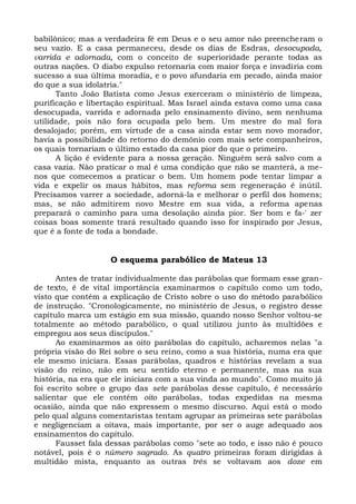 babilônico; mas a verdadeira fé em Deus e o seu amor não preencheram o
seu vazio. E a casa permaneceu, desde os dias de Esdras, desocupada,
varrida e adornada, com o conceito de superioridade perante todas as
outras nações. O diabo expulso retornaria com maior força e invadiria com
sucesso a sua última moradia, e o povo afundaria em pecado, ainda maior
do que a sua idolatria."
      Tanto João Batista como Jesus exerceram o ministério de limpeza,
purificação e libertação espiritual. Mas Israel ainda estava como uma casa
desocupada, varrida e adornada pelo ensinamento divino, sem nenhuma
utilidade, pois não fora ocupada pelo bem. Um mestre do mal fora
desalojado; porém, em virtude de a casa ainda estar sem novo morador,
havia a possibilidade do retorno do demônio com mais sete companheiros,
os quais tornariam o último estado da casa pior do que o primeiro.
      A lição é evidente para a nossa geração. Ninguém será salvo com a
casa vazia. Não praticar o mal é uma condição que não se manterá, a me-
nos que comecemos a praticar o bem. Um homem pode tentar limpar a
vida e expelir os maus hábitos, mas reforma sem regeneração é inútil.
Precisamos varrer a sociedade, adorná-la e melhorar o perfil dos homens;
mas, se não admitirem novo Mestre em sua vida, a reforma apenas
preparará o caminho para uma desolação ainda pior. Ser bom e fa-' zer
coisas boas somente trará resultado quando isso for inspirado por Jesus,
que é a fonte de toda a bondade.


                   O esquema parabólico de Mateus 13

      Antes de tratar individualmente das parábolas que formam esse gran-
de texto, é de vital importância examinarmos o capítulo como um todo,
visto que contém a explicação de Cristo sobre o uso do método parabólico
de instrução. "Cronologicamente, no ministério de Jesus, o registro desse
capítulo marca um estágio em sua missão, quando nosso Senhor voltou-se
totalmente ao método parabólico, o qual utilizou junto às multidões e
empregou aos seus discípulos."
      Ao examinarmos as oito parábolas do capítulo, acharemos nelas "a
própria visão do Rei sobre o seu reino, como a sua história, numa era que
ele mesmo iniciara. Essas parábolas, quadros e histórias revelam a sua
visão do reino, não em seu sentido eterno e permanente, mas na sua
história, na era que ele iniciara com a sua vinda ao mundo". Como muito já
foi escrito sobre o grupo das sete parábolas desse capítulo, é necessário
salientar que ele contém oito parábolas, todas expedidas na mesma
ocasião, ainda que não expressem o mesmo discurso. Aqui está o modo
pelo qual alguns comentaristas tentam agrupar as primeiras sete parábolas
e negligenciam a oitava, mais importante, por ser o auge adequado aos
ensinamentos do capítulo.
      Fausset fala dessas parábolas como "sete ao todo, e isso não é pouco
notável, pois é o número sagrado. As quatro primeiras foram dirigidas à
multidão mista, enquanto as outras três se voltavam aos doze em
 