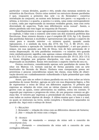 particular —essas divisões, quatro e três, sendo elas mesmas notáveis na
aritmética da Escritura. Outra coisa notável na estrutura dessas parábolas
é que, enquanto a primeira das sete —a do Semeador— constitui
introdução ao conjunto, as outras seis formam três pares —a segunda e a
sétima, a terceira e a quarta, a quinta e a sexta, uma como correspondente
à outra, cada par expressando as mesmas verdades gerais, mas com certa
diversidade de aspectos. Tudo isso dificilmente seria casual". Assim, a
oitava parábola não tem lugar no esquema de Fausset.
      Semelhantemente a esse agrupamento incompleto das parábolas des-
se capítulo, é lidar com o número sete como um dos números perfeitos das
Escrituras. Esse número denota o que é completo (SI 12:6; Ap 1:4). Quatro
das parábolas falavam à multidão e apresentavam não apenas o aspecto do
reino para o mundo exterior —o número quatro, quando usado
tipicamente, é o símbolo da terra (Ez 37:9; Dn 7:2, 3; Mt 24:31; etc).
Também mostra a operação do "mistério da iniqüidade", e até que ponto o
iníquo, em sua oposição aos fiéis de Deus, tem de fato permissão de ir
nessa dispensação. As três parábolas restantes —o número três quando
visto simbolicamente significa não apenas coisas celestiais (Gn 18:2, 9,13;
Is 6:3; ICo 13:13 etc), mas a plenitude do testemunho (Dt 19:15; 2Co 13:1)
— foram dirigidas aos próprios discípulos, em casa, após Jesus ter
dispensado as multidões. Essas três mostram o aspecto interno do seu eu.
      Outros escritores, considerando apenas sete parábolas do nosso Se-
nhor em Mateus 13, tentam usá-las de forma paralela com as sete
beatitudes do Sermão do Monte. Embora essa comparação possa ser
proveitosa e poucas coincidências sejam tão claras, essa linha de obser-
vação deveria ser cuidadosamente subordinada à lição primordial que cada
parábola contém.
      Arnot, que não se refere à oitava parábola em seu livro sobre as trinta
parábolas do nosso Senhor, agrupa as sete em sua disposição lógica, a fim
de representar o reino de Deus em diferentes aspectos. O primeiro par
expressa as relações do reino com as várias classes de criaturas inteli-
gentes com as quais, como adversários ou súditos, entra em contato. O
segundo par expressa o progresso do reino, de um pequeno começo ao glo-
rioso fim. O terceiro par expressa a preciosidade do reino, em comparação
com todos os outros objetos de desejo. A última ensina que o bem e o mal,
os quais se misturam na terra, serão completa e finalmente separados no
grande dia. Aqui está o esboço de Arnot:

     I – RELAÇÕES
     1. Semeador — relação do reino com as diferentes classes de homens;
     2. Joio — relação do reino com o iníquo.

      II - AVANÇO
      1.     Grão de mostarda — avanço do reino sob o conceito do
crescimento vivo;
      2.     Fermento — crescimento do reino sob o conceito de uma
contagiosa difusão.
 