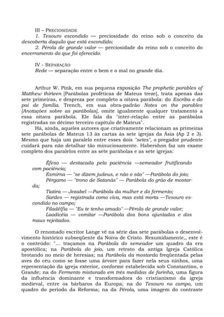 III – PRECIOSIDADE
     1. Tesouro escondido — preciosidade do reino sob o conceito da
descoberta daquilo que está escondido;
     2. Pérola de grande valor — preciosidade do reino sob o conceito do
encerramento do que foi oferecido.

     IV - SEPARAÇÃO
     Rede — separação entre o bem e o mal no grande dia.


      Arthur W. Pink, em sua pequena exposição The prophetic parables of
Matthew thirteen [Parábolas proféticas de Mateus treze], trata apenas das
sete primeiras, e despreza por completo a oitava parábola: do Escriba e do
pai de família. Trench, em sua obra-padrão Notes on the parables
[Anotações sobre as parábolas], omite igualmente qualquer tratamento a
essa oitava parábola. Ele fala da "inter-relação entre as parábolas
registradas no décimo terceiro capítulo de Mateus".
      Há, ainda, aqueles autores que criativamente relacionam as primeiras
sete parábolas de Mateus 13 às cartas às sete igrejas da Ásia (Ap 2 e 3).
Mesmo que haja um paralelo entre esses dois "setes", o pregador prudente
cuidará para não detalhar tão minuciosamente. Habershon faz um exame
completo dos paralelos entre as sete parábolas e as sete igrejas:

         Êfeso — destacada pela paciência —semeador frutificando
    com paciência;
         Esmirna — "se dizem judeus, e não o são" —Parábola do joio;
         Pérgamo — "trono de Satanás" — Parábola do grão de mostar-
    da;
         Tiatira — Jezabel —Parábola da mulher e do fermento;
         Sardes — registrada como viva, mas está morta —Tesouro es-
    condido no campo;
         Filadélfia — "Eu te tenho amado" —Pérola de grande valor;
         Laodicéia — vomitar —Parábola dos bons ajuntados e dos
    maus rejeitados.

     O renomado escritor Lange vê na série das sete parábolas o desenvol-
vimento histórico subseqüente da Noiva de Cristo. Resumidamente,, este é
o conteúdo: "... traçamos na Parábola do semeador um quadro da era
apostólica; na Parábola do joio, um retrato da antiga Igreja Católica
brotando no meio de heresias; na Parábola da mostarda freqüentada pelas
aves do céu como se fosse uma árvore para fazer nela seus ninhos, uma
representação da igreja exterior, conforme estabelecida sob Constantino, o
Grande; na do Fermento misturado em três medidas de farinha, uma figura
da influência dominante e transformadora do cristianismo da igreja
medieval, entre os bárbaros da Europa; na do Tesouro no campo, um
quadro do período da Reforma; na da Pérola, uma imagem do contraste
 