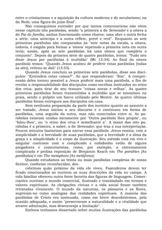 entre o cristianismo e a aquisição da cultura moderna e do secularismo; na
da Rede, uma figura do juízo final".
      Não conseguimos entender por que tantos comentaristas não vêem
nesse capítulo oito parábolas, sendo "a primeira a do Semeador e a oitava a
do Pai de família, ambas funcionando como chaves: uma abre e outra fecha
a série; uma antecipa e a outra reflete, prevê e revê". Enquanto as sete
primeiras parábolas são comparadas às "sete notas da escala, a oitava,
todavia, é exigida para formar a 'oitava' repetindo a primeira nota em outra
tecla; assim, após as sete parábolas há uma oitava que completa o
conjunto". Depois da primeira série de quatro parábolas, lemos: "Tudo isto
disse Jesus por parábolas à multidão" (Mt 13:34). Ao final da oitava
parábola temos: "Quando Jesus acabou de proferir estas parábolas [todas
as oito], retirou-se dali" (13:53).
      Quando Jesus concluiu as primeiras sete parábolas, disse aos discí-
pulos: "Entendeis estas coisas?". Ao que responderam: "Sim". A compre-
ensão deles tornou possível a Jesus proferir mais uma parábola, a fim de
revelar a responsabilidade dos discípulos como escribas instruídos no reino
dos céus, para tirar do seu tesouro "coisas novas e velhas". As quatro
primeiras parábolas foram transmitidas à multidão que se amontoou na
praia, sendo o púlpito um barco utilizado pelo Mestre. As quatro últimas
parábolas foram entregues aos discípulos em casa.
      Sem nenhuma preparação da parte dos ouvintes quanto ao assunto a
ser tratado, Jesus iniciou o seu discurso e o continuou em forma de
parábolas, uma seguida da outra, mas não conectadas entre si. As pa-
rábolas estavam unidas meramente por "Outra parábola lhes propôs", ou
"falou-lhes", ou "o reino dos céus é semelhante a". A maior das oito pa-
rábolas é a primeira, a saber, a do Semeador, que traz a sua interpretação.
Poucos minutos bastariam para narrar essa parábola. Jesus ensina, com a
simplicidade e a brevidade de suas parábolas, que a brevidade é a alma da
graça e a simplicidade é o corpo da ilustração. Seu método está em vivo e
singular contraste com o complicado e enfadonho estilo de alguns
pregadores e comentaristas, como, por exemplo, a extremamente
complicada e prolixa exposição de Benjamin Keach em The parables [As
parábolas] e em The metaphors [As metáforas].
      Quando estudamos as trinta ou mais parábolas completas de nosso
Senhor, conforme reconhecidas, des-
      cobrimos quão próximo da vida ele viveu. Fazendeiros devem ter
ficado emocionados ao ouvirem as suas descrições da vida no campo. A
vida familiar ofereceu outra fonte favorita das figuras de linguagem. Comer-
ciantes ouviram o mundo comercial, ilustrado e transladado em termos e
valores espirituais. As obrigações cívicas e a vida social foram também
retratadas vivamente. O mundo da natureza, os pássaros e as flores,
supriram-no como analogias das realidades espirituais. A maioria das
parábolas de Cristo era insinuada, como em breve descobriremos, pela
ocasião adequada, e assim "preservavam a naturalidade e a vitalidade que
atraem admiração, mas desencoraja a limitação".
      Embora tenhamos dissertado sobre muitas ilustrações das parábolas
 